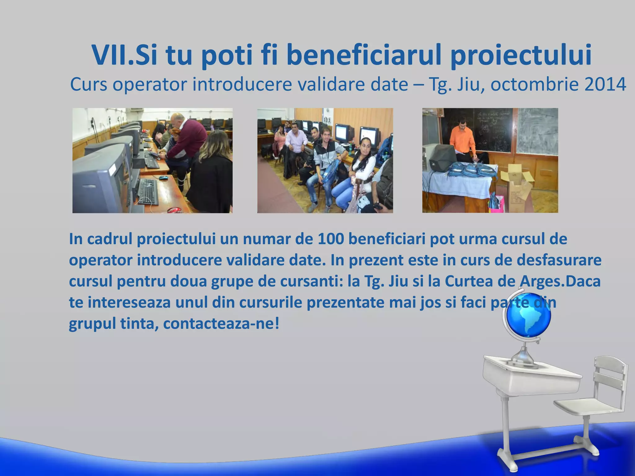 VII.Si tu poti fi beneficiarul proiectului
Curs operator introducere validare date – Tg. Jiu, octombrie 2014
In cadrul proiectului un numar de 100 beneficiari pot urma cursul de
operator introducere validare date. In prezent este in curs de desfasurare
cursul pentru doua grupe de cursanti: la Tg. Jiu si la Curtea de Arges.Daca
te intereseaza unul din cursurile prezentate mai jos si faci parte din
grupul tinta, contacteaza-ne!
 