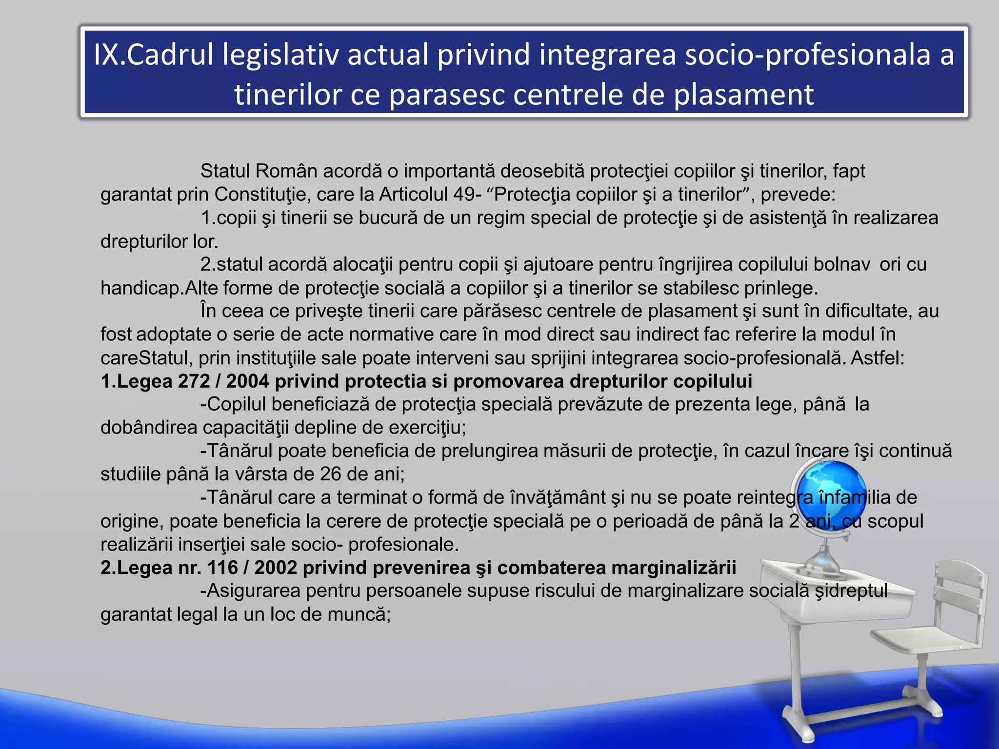 IX.Cadrul legislativ actual privind integrarea socio-profesionala a
tinerilor ce parasesc centrele de plasament
Statul Român acordă o importantă deosebită protecţiei copiilor şi tinerilor, fapt
garantat prin Constituţie, care la Articolul 49- “Protecţia copiilor şi a tinerilor”, prevede:
1.copii şi tinerii se bucură de un regim special de protecţie şi de asistenţă în realizarea
drepturilor lor.
2.statul acordă alocaţii pentru copii şi ajutoare pentru îngrijirea copilului bolnav ori cu
handicap.Alte forme de protecţie socială a copiilor şi a tinerilor se stabilesc prinlege.
În ceea ce priveşte tinerii care părăsesc centrele de plasament şi sunt în dificultate, au
fost adoptate o serie de acte normative care în mod direct sau indirect fac referire la modul în
careStatul, prin instituţiile sale poate interveni sau sprijini integrarea socio-profesională. Astfel:
1.Legea 272 / 2004 privind protectia si promovarea drepturilor copilului
-Copilul beneficiază de protecţia specială prevăzute de prezenta lege, până la
dobândirea capacităţii depline de exerciţiu;
-Tânărul poate beneficia de prelungirea măsurii de protecţie, în cazul încare îşi continuă
studiile până la vârsta de 26 de ani;
-Tânărul care a terminat o formă de învăţământ şi nu se poate reintegra înfamilia de
origine, poate beneficia la cerere de protecţie specială pe o perioadă de până la 2 ani, cu scopul
realizării inserţiei sale socio- profesionale.
2.Legea nr. 116 / 2002 privind prevenirea şi combaterea marginalizării
-Asigurarea pentru persoanele supuse riscului de marginalizare socială şidreptul
garantat legal la un loc de muncă;
 