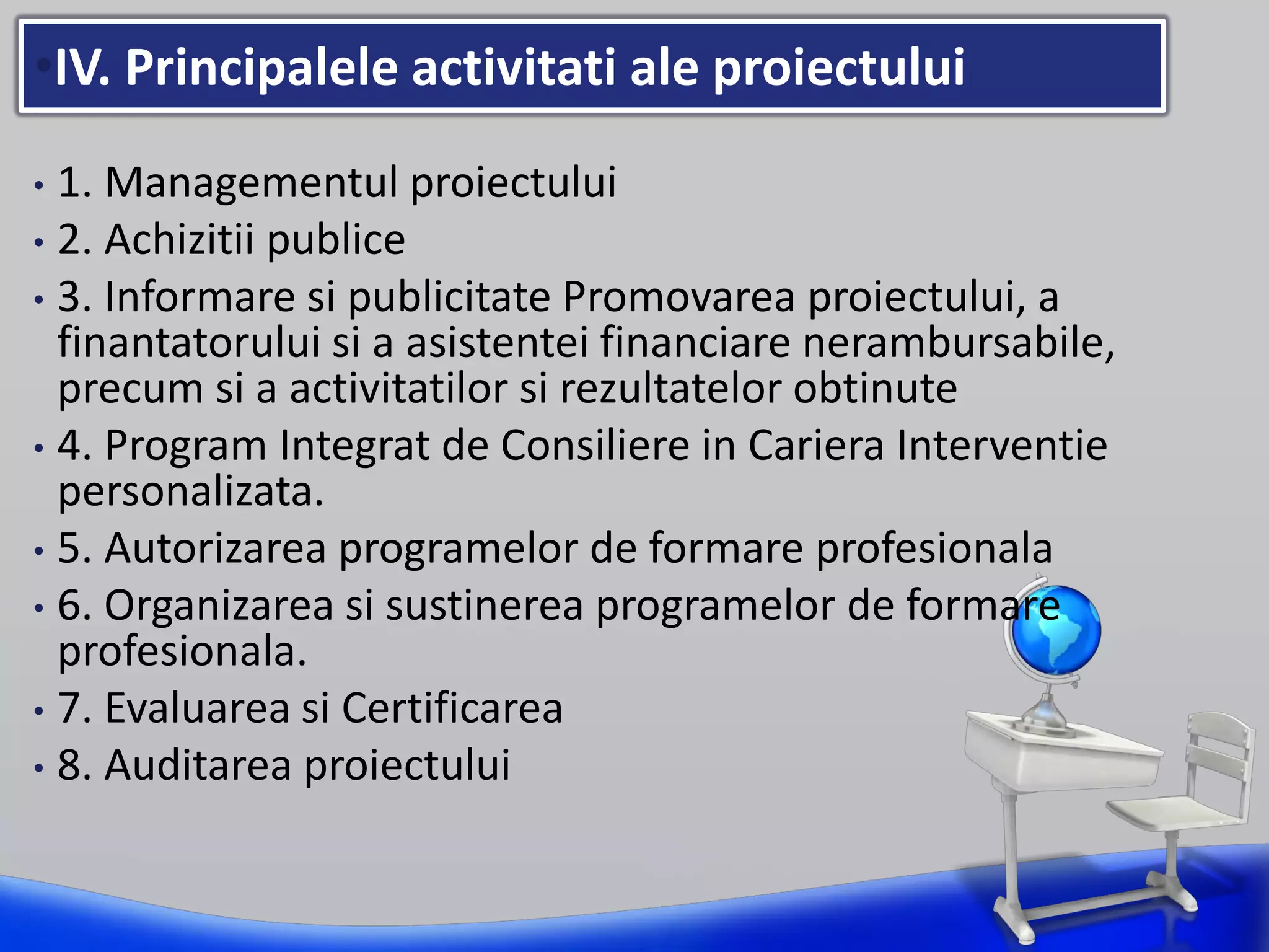 •IV. Principalele activitati ale proiectului
• 1. Managementul proiectului
• 2. Achizitii publice
• 3. Informare si publicitate Promovarea proiectului, a
finantatorului si a asistentei financiare nerambursabile,
precum si a activitatilor si rezultatelor obtinute
• 4. Program Integrat de Consiliere in Cariera Interventie
personalizata.
• 5. Autorizarea programelor de formare profesionala
• 6. Organizarea si sustinerea programelor de formare
profesionala.
• 7. Evaluarea si Certificarea
• 8. Auditarea proiectului
 