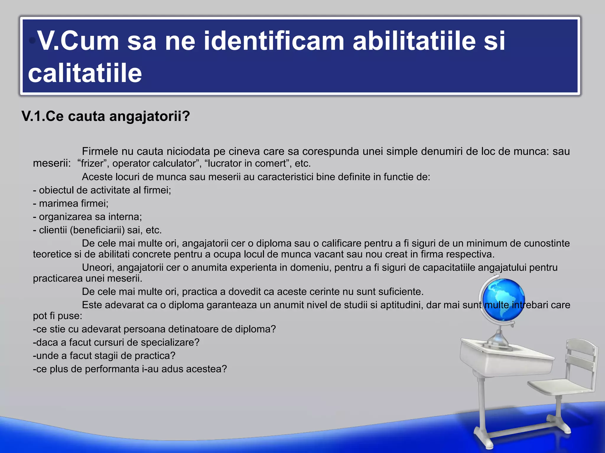 •V.Cum sa ne identificam abilitatiile si
calitatiile
V.1.Ce cauta angajatorii?
Firmele nu cauta niciodata pe cineva care sa corespunda unei simple denumiri de loc de munca: sau
meserii: “frizer”, operator calculator”, “lucrator in comert”, etc.
Aceste locuri de munca sau meserii au caracteristici bine definite in functie de:
- obiectul de activitate al firmei;
- marimea firmei;
- organizarea sa interna;
- clientii (beneficiarii) sai, etc.
De cele mai multe ori, angajatorii cer o diploma sau o calificare pentru a fi siguri de un minimum de cunostinte
teoretice si de abilitati concrete pentru a ocupa locul de munca vacant sau nou creat in firma respectiva.
Uneori, angajatorii cer o anumita experienta in domeniu, pentru a fi siguri de capacitatiile angajatului pentru
practicarea unei meserii.
De cele mai multe ori, practica a dovedit ca aceste cerinte nu sunt suficiente.
Este adevarat ca o diploma garanteaza un anumit nivel de studii si aptitudini, dar mai sunt multe intrebari care
pot fi puse:
-ce stie cu adevarat persoana detinatoare de diploma?
-daca a facut cursuri de specializare?
-unde a facut stagii de practica?
-ce plus de performanta i-au adus acestea?
 