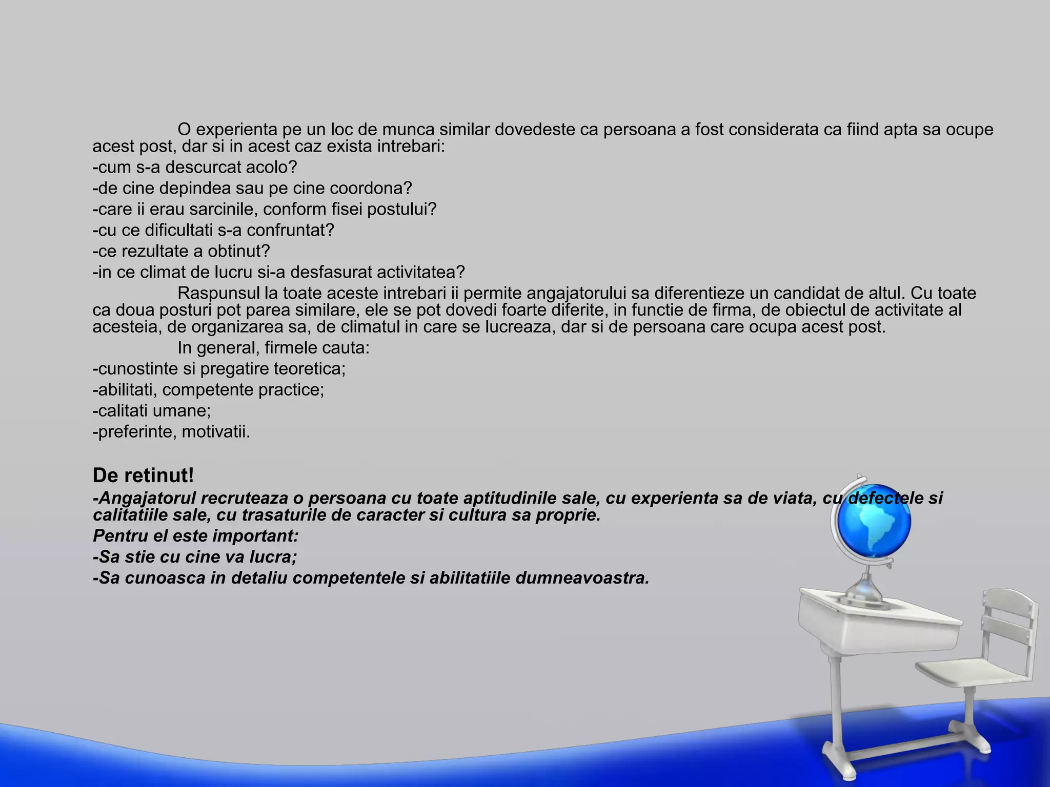 O experienta pe un loc de munca similar dovedeste ca persoana a fost considerata ca fiind apta sa ocupe
acest post, dar si in acest caz exista intrebari:
-cum s-a descurcat acolo?
-de cine depindea sau pe cine coordona?
-care ii erau sarcinile, conform fisei postului?
-cu ce dificultati s-a confruntat?
-ce rezultate a obtinut?
-in ce climat de lucru si-a desfasurat activitatea?
Raspunsul la toate aceste intrebari ii permite angajatorului sa diferentieze un candidat de altul. Cu toate
ca doua posturi pot parea similare, ele se pot dovedi foarte diferite, in functie de firma, de obiectul de activitate al
acesteia, de organizarea sa, de climatul in care se lucreaza, dar si de persoana care ocupa acest post.
In general, firmele cauta:
-cunostinte si pregatire teoretica;
-abilitati, competente practice;
-calitati umane;
-preferinte, motivatii.
De retinut!
-Angajatorul recruteaza o persoana cu toate aptitudinile sale, cu experienta sa de viata, cu defectele si
calitatiile sale, cu trasaturile de caracter si cultura sa proprie.
Pentru el este important:
-Sa stie cu cine va lucra;
-Sa cunoasca in detaliu competentele si abilitatiile dumneavoastra.
 