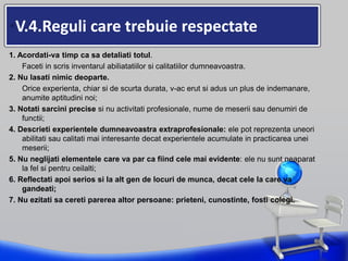 •V.4.Reguli care trebuie respectate
1. Acordati-va timp ca sa detaliati totul.
Faceti in scris inventarul abiliatatiilor si calitatiilor dumneavoastra.
2. Nu lasati nimic deoparte.
Orice experienta, chiar si de scurta durata, v-ac erut si adus un plus de indemanare,
anumite aptitudini noi;
3. Notati sarcini precise si nu activitati profesionale, nume de meserii sau denumiri de
functii;
4. Descrieti experientele dumneavoastra extraprofesionale: ele pot reprezenta uneori
abilitati sau calitati mai interesante decat experientele acumulate in practicarea unei
meserii;
5. Nu neglijati elementele care va par ca fiind cele mai evidente: ele nu sunt neaparat
la fel si pentru ceilalti;
6. Reflectati apoi serios si la alt gen de locuri de munca, decat cele la care va
gandeati;
7. Nu ezitati sa cereti parerea altor persoane: prieteni, cunostinte, fosti colegi.
 