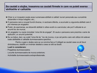 Sa cautati o slujba, inseamna sa cautati firmele in care va puteti exersa
abilitatiile si calitatiile
►Chiar si un incepator poate avea numeroase abilitati si calitati: lucrari personale sau cunostinte
dobandite in timpul stagiilor, etc.;
►O persoana care a ocupat functii diverse, in sectoare diferite, a acumulat cu siguranta abilitati care il
pot interesa pe angajator;
►Puteti, de asemenea, sa dobanditi abilitati in afara scolii si a serviciului; ele pot fi utilizate la un
anumit loc de munca;
►Un angajator nu cauta niciodata “orice fel de angajat”. El cauta o persoana care prezinta o serie de
aptitudini, un anumit potential;
►Nu va trebui, deci, sa cutati “orice fel de “ loc de munca, ci pe cel pentru care veti utiliza intr-adevar
toate abilitatiile si calitatile dumneavoastra specifice.
Pentru a gasi o slujba care sa va convina fara a fi obligati sa cautati ceea ce ati facut
dintotdeauna, stabiliti un inventar detaliat a ceea ce stiti sa faceti:
Luati in considerare:
- Pregatirea dumneavoastra;
- Locurile dumneavoastra de munca anteriore;
- Activitatile dumneavoastra extraprofesionale.
 