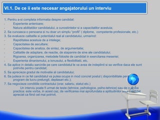 VI.1. De ce ii este necesar angajatorului un interviu
1. Pentru a-si completa informatia despre candidat:
- Experiente anterioare;
- Natura abilitatiilor candidatului, a cunostintelor si a capacitatilor acestuia;
2. Sa cunoasca o persoana si nu doar un simplu “profil” ( diplome, competente profesionale, etc.)
3. Sa evalueze calitatile si potentialul real al candidatului, urmarind:
- Rapiditatea acestuia de a intelege;
- Capacitatea de ascultare;
- Capacitatea de analiza, de sintez, de argumentatie;
- Calitatile de adaptare, de reactie, de stapanire de sine ale candidatului;
- Rigoarea, organizarea, metodele folosite de candidat in exercitarea meseriei;
- Experienta dinanismului, a tonusului, a flexibilitatii, etc.
4. Sa aplice in detaliu sarcinile pe care candidatul le va avea de indeplinit si sa verifice daca ele sunt
potrivite pentru candidat;
5. Sa aprecieze gradul de motivatie al candidatului;
6. Sa judece in ce fel candidatul va putea ocupa in mod concret postul ( disponibilitate pentru un
program de lucru prelungit, deplasari etc.);
7. Sa negocieze conditiile contractului (orar, salariu, statut etc.)
Un interviu poate fi urmat de teste (tehnice, psihologice, psiho-tehnice) sau de o proba
practica: este vorba, in acest caz, de verificarea mai aprofundata a aptitudinilor unui candidat
apreciat ca fiind cel mai potrivit.
 
