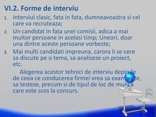 VI.2. Forme de interviu
1. Interviul clasic, fata in fata, dumneavoastra si cel
care va recruteaza;
2. Un candidat in fata unei comisii, adica a mai
multor persoane in acelasi timp; Uneori, doar
una dintre aceste persoane vorbeste;
3. Mai multi candidati impreuna, carora li se cere
sa discute pe o tema, sa analizeze un proiect,
etc.
Alegerea acestor tehnici de interviu depinde
de ceea ce conducerea firmei vrea sa examineze,
sa testeze, precum si de tipul de loc de munca
care este scos la concurs.
 