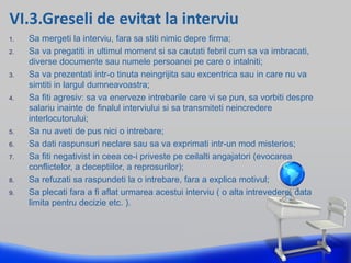 VI.3.Greseli de evitat la interviu
1. Sa mergeti la interviu, fara sa stiti nimic depre firma;
2. Sa va pregatiti in ultimul moment si sa cautati febril cum sa va imbracati,
diverse documente sau numele persoanei pe care o intalniti;
3. Sa va prezentati intr-o tinuta neingrijita sau excentrica sau in care nu va
simtiti in largul dumneavoastra;
4. Sa fiti agresiv: sa va enerveze intrebarile care vi se pun, sa vorbiti despre
salariu inainte de finalul interviului si sa transmiteti neincredere
interlocutorului;
5. Sa nu aveti de pus nici o intrebare;
6. Sa dati raspunsuri neclare sau sa va exprimati intr-un mod misterios;
7. Sa fiti negativist in ceea ce-i priveste pe ceilalti angajatori (evocarea
conflictelor, a deceptiilor, a reprosurilor);
8. Sa refuzati sa raspundeti la o intrebare, fara a explica motivul;
9. Sa plecati fara a fi aflat urmarea acestui interviu ( o alta intrevedere, data
limita pentru decizie etc. ).
 