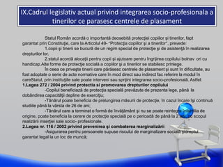 IX.Cadrul legislativ actual privind integrarea socio-profesionala a
tinerilor ce parasesc centrele de plasament
Statul Român acordă o importantă deosebită protecţiei copiilor şi tinerilor, fapt
garantat prin Constituţie, care la Articolul 49- “Protecţia copiilor şi a tinerilor”, prevede:
1.copii şi tinerii se bucură de un regim special de protecţie şi de asistenţă în realizarea
drepturilor lor.
2.statul acordă alocaţii pentru copii şi ajutoare pentru îngrijirea copilului bolnav ori cu
handicap.Alte forme de protecţie socială a copiilor şi a tinerilor se stabilesc prinlege.
În ceea ce priveşte tinerii care părăsesc centrele de plasament şi sunt în dificultate, au
fost adoptate o serie de acte normative care în mod direct sau indirect fac referire la modul în
careStatul, prin instituţiile sale poate interveni sau sprijini integrarea socio-profesională. Astfel:
1.Legea 272 / 2004 privind protectia si promovarea drepturilor copilului
-Copilul beneficiază de protecţia specială prevăzute de prezenta lege, până la
dobândirea capacităţii depline de exerciţiu;
-Tânărul poate beneficia de prelungirea măsurii de protecţie, în cazul încare îşi continuă
studiile până la vârsta de 26 de ani;
-Tânărul care a terminat o formă de învăţământ şi nu se poate reintegra înfamilia de
origine, poate beneficia la cerere de protecţie specială pe o perioadă de până la 2 ani, cu scopul
realizării inserţiei sale socio- profesionale.
2.Legea nr. 116 / 2002 privind prevenirea şi combaterea marginalizării
-Asigurarea pentru persoanele supuse riscului de marginalizare socială şidreptul
garantat legal la un loc de muncă;
 