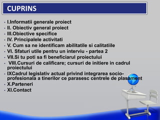 •CUPRINS
• I.Informatii generale proiect
• II. Obiectiv general proiect
• III.Obiective specifice
• IV. Principalele activitati
• V. Cum sa ne identificam abilitatile si calitatiile
• VI. Sfaturi utile pentru un interviu - partea 2
• VII.Si tu poti sa fi beneficiarul proiectului
• VIII.Cursuri de calificare; cursuri de initiere in cadrul
proiectului
• IXCadrul legislativ actual privind integrarea socio-
profesionala a tinerilor ce parasesc centrele de plasament
• X.Parteneri
• XI.Contact
 