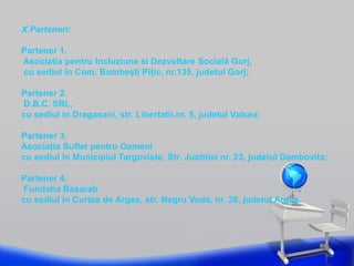 X.Parteneri:
Partener 1.
Asociatia pentru Incluziune si Dezvoltare Socială Gorj,
cu sediul in Com. Bumbești Pițic, nr.135, judetul Gorj;
Partener 2.
D.B.C. SRL,
cu sediul in Dragasani, str. Libertatii,nr. 5, judetul Valcea;
Partener 3.
Asociatia Suflet pentru Oameni
cu sediul in Municipiul Targoviste, Str. Justitiei nr. 23, judetul Dambovita;
Partener 4.
Fundatia Basarab
cu sediul in Curtea de Arges, str. Negru Voda, nr. 38, judetul Arges.
 