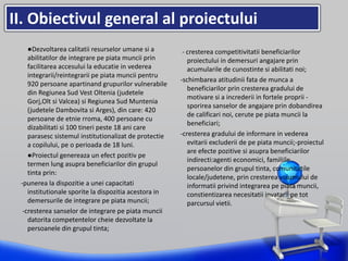 •
II. Obiectivul general al proiectului
●Dezvoltarea calitatii resurselor umane si a
abilitatilor de integrare pe piata muncii prin
facilitarea accesului la educatie in vederea
integrarii/reintegrarii pe piata muncii pentru
920 persoane apartinand grupurilor vulnerabile
din Regiunea Sud Vest Oltenia (judetele
Gorj,Olt si Valcea) si Regiunea Sud Muntenia
(judetele Dambovita si Arges), din care: 420
persoane de etnie rroma, 400 persoane cu
dizabilitati si 100 tineri peste 18 ani care
parasesc sistemul institutionalizat de protectie
a copilului, pe o perioada de 18 luni.
●Proiectul genereaza un efect pozitiv pe
termen lung asupra beneficiarilor din grupul
tinta prin:
-punerea la dispozitie a unei capacitati
institutionale sporite la dispozitia acestora in
demersurile de integrare pe piata muncii;
-cresterea sanselor de integrare pe piata muncii
datorita competentelor cheie dezvoltate la
persoanele din grupul tinta;
- cresterea competitivitatii beneficiarilor
proiectului in demersuri angajare prin
acumularile de cunostinte si abilitati noi;
-schimbarea atitudinii fata de munca a
beneficiarilor prin cresterea gradului de
motivare si a increderii in fortele proprii -
sporirea sanselor de angajare prin dobandirea
de calificari noi, cerute pe piata muncii la
beneficiari;
-cresterea gradului de informare in vederea
evitarii excluderii de pe piata muncii;-proiectul
are efecte pozitive si asupra beneficiarilor
indirecti:agenti economici, familiile
persoanelor din grupul tinta, comunitatile
locale/judetene, prin cresterea volumului de
informatii privind integrarea pe piata muncii,
constientizarea necesitatii invatarii pe tot
parcursul vietii.
 