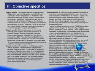 •III. Obiective specifice
Obiectiv specific 1: Cresterea capacitatii individuale pentru
920 persoane apartinand grupurilor vulnerabile,din care
420 de etnie rroma, 400 persoane cu dizabilitati si 100
tineri peste 18 ani care parasesc sistemul institutionalizat
de protectie a copilului din Regiunea Sud Vest Oltenia
(judetele Gorj,Olt si Valcea) si Regiunea Sud Muntenia
(judetele Dambovita si Arges) prin oferirea de cunostinte de
tip Know-what ( sa stii ce), know-why ( sa stii de ce), know-
who ( sa stii cine) si know-how ( sa stii cum) reflectate in
servicii integrate pentru o perioada de 18 luni.
Obiectiv specific 2: Cresterea nivelului de informare si
motivare pentru ocupare prin servicii de consiliere in
cariera si evaluare pentru 920 persoane apartinand
grupurilor vulnerabile din Regiunea Sud Vest Oltenia
(judetele Gorj, Olt si Valcea) si Regiunea Sud Muntenia
(judetele Dambovita si Arges), din care 420 persoane de
etnie rroma, 400 persoane cu dizabilitati si 100 tineri peste
18 ani care parasesc sistemul institutionalizat de protectie a
copilului, pentru o perioada de 17 luni.
Obiectiv specific 3: Imbunatatirea nivelului de cunostinte,
abilitati, deprinderi si de dezvoltare a competentelor
generale si specifice pentru 120 persoane de etnie rroma,
persoane cu dizabilitati, tineri peste 18 ani care parasesc
sistemul institutionalizat de protectie a copilului din doua
regiuni de dezvoltare, Regiunea Sud Vest Oltenia (judetele
Gorj,Olt si Valcea) si Regiunea Sud Muntenia (judetele
Dambovita si Arges), prin formare in competente cheie
comune mai multor ocupatii si competente lingvistice
pentru o perioada de 16 luni.
Obiectiv specific 4: Calificarea/recalificarea a 800 persoane de
etnie rroma, persoane cu dizabilitati,tineri peste 18 ani care
parasesc sistemul institutionalizat de protectie a copilului din
doua regiuni de dezvoltare, Regiunea Sud Vest Oltenia
(judetele Gorj,Olt si Valcea) si Regiunea Sud Muntenia
(judetele Dambovita si Arges) in meserii cautate pe piata
muncii locala/judeteana/regionala/nationala/europeana pentru
o perioada de 16 luni.
Proiectul contribuie la obiectivul general POSDRU dezvoltand
capital uman din 2 regiuni de dezvoltare (5 judete) prin
evaluare, orientare in cariera, instruire. Creste competitivitatea
potentialilor angajati vizand completarea lacunele educationale
in raport cu cerintele pietei muncii prin dezvoltarea unor
competente cheie comune mai multor ocupatii competente
lingvistice, competente in utilizarea PC, competente specifice
unor ocupatii cautate pe piata muncii locala,
judeteana/regionala/nationala/europeana, creaza oportunitati
noi acestor persoane pentru participarea pe piata muncii,
creand flexibilitaea potentialilor lucratori de a actiona pentru
integrare in munca. Proiectul contribuie la Ob gen Axa 6,
facilitand integrarea pe piata muncii a 920 de persoane
apartinand grupurilor vulnerabile (persoane de etnie rroma,
persoane cu dizabilitati, tineri peste 18 ani care parasesc
sistemul institutionalizat de protectie a copilului) din Regiunea
Sud Vest Oltenia (judetele Gorj,Olt si Valcea) si Regiunea Sud
Muntenia (judetele Dambovita si Arges). Proiectul contribuie la
obiectivul operational al DMI 6.2: facilitarea accesului la
educaţie şi integrarea sau reintegrarea persoanelor vulnerabile
pe piaţa muncii, imbunatatind calitatea resurselor umane, prin
evaluare, orientare in cariera, instruie si sprijin,asigurand
sustenabilitatea pe termen lung.
 