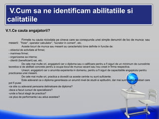 •V.Cum sa ne identificam abilitatiile si
calitatiile
V.1.Ce cauta angajatorii?
Firmele nu cauta niciodata pe cineva care sa corespunda unei simple denumiri de loc de munca: sau
meserii: “frizer”, operator calculator”, “lucrator in comert”, etc.
Aceste locuri de munca sau meserii au caracteristici bine definite in functie de:
- obiectul de activitate al firmei;
- marimea firmei;
- organizarea sa interna;
- clientii (beneficiarii) sai, etc.
De cele mai multe ori, angajatorii cer o diploma sau o calificare pentru a fi siguri de un minimum de cunostinte
teoretice si de abilitati concrete pentru a ocupa locul de munca vacant sau nou creat in firma respectiva.
Uneori, angajatorii cer o anumita experienta in domeniu, pentru a fi siguri de capacitatiile angajatului pentru
practicarea unei meserii.
De cele mai multe ori, practica a dovedit ca aceste cerinte nu sunt suficiente.
Este adevarat ca o diploma garanteaza un anumit nivel de studii si aptitudini, dar mai sunt multe intrebari care
pot fi puse:
-ce stie cu adevarat persoana detinatoare de diploma?
-daca a facut cursuri de specializare?
-unde a facut stagii de practica?
-ce plus de performanta i-au adus acestea?
 