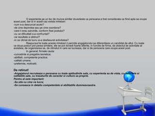 O experienta pe un loc de munca similar dovedeste ca persoana a fost considerata ca fiind apta sa ocupe
acest post, dar si in acest caz exista intrebari:
-cum s-a descurcat acolo?
-de cine depindea sau pe cine coordona?
-care ii erau sarcinile, conform fisei postului?
-cu ce dificultati s-a confruntat?
-ce rezultate a obtinut?
-in ce climat de lucru si-a desfasurat activitatea?
Raspunsul la toate aceste intrebari ii permite angajatorului sa diferentieze un candidat de altul. Cu toate
ca doua posturi pot parea similare, ele se pot dovedi foarte diferite, in functie de firma, de obiectul de activitate al
acesteia, de organizarea sa, de climatul in care se lucreaza, dar si de persoana care ocupa acest post.
In general, firmele cauta:
-cunostinte si pregatire teoretica;
-abilitati, competente practice;
-calitati umane;
-preferinte, motivatii.
De retinut!
-Angajatorul recruteaza o persoana cu toate aptitudinile sale, cu experienta sa de viata, cu defectele si
calitatiile sale, cu trasaturile de caracter si cultura sa proprie.
Pentru el este important:
-Sa stie cu cine va lucra;
-Sa cunoasca in detaliu competentele si abilitatiile dumneavoastra.
 
