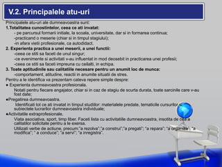 •V.2. Principalele atu-uri
Principalele atu-uri ale dumneavoastra sunt:
1.Totalitatea cunostintelor, ceea ce ati invatat:
- pe parcursul formarii initiale, la scoala, universitate, dar si in formarea continua;
-practicand o meserie (chiar si in timpul stagiului);
-in afara vietii profesionale, ca autodidact.
2. Experienta practica a unei meserii, a unei functii:
-ceea ce stiti sa faceti de unul singur;
-ce evenimente si activitati v-au influentat in mod deosebit in practicarea unei profesii;
-ceea ce stiti sa faceti impreuna cu ceilalti, in echipa.
3. Toate aptitudinile sau calitatiile necesare pentru un anumit loc de munca:
-comportament, atitudine, reactii in anumite situatii de stres.
Pentru a le identifica va prezentam cateva repere simple despre:
● Experienta dumneavoastra profesionala.
Notati pentru fiecare angajator, chiar si in caz de stagiu de scurta durata, toate sarcinile care v-au
fost date;
●Pregatirea dumneavoastra.
Identificati tot ce ati invatat in timpul studiilor: materialele predate, tematicile cursurilor si
subiectele lucrarilor dumneavoastra individuale;
●Activitatile extraprofesionale.
Viata asociativa, sport, timp liber. Faceti lista cu activitatiile dumneavoastra, insotita de cea a
calitatilor solicitate pentru a le exersa.
Utilizati verbe de actiune, precum:”a rezolva”;”a construi”;”a pregati”; “a repara”; “a organiza”; “a
modifica”; “ a conduce”; “a servi”; “a inregistra”.
 