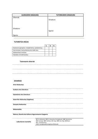 GURASOEN SINADURA TUTOREAREN SINADURA
Oharrak:
Sinadura:
Eguna:
Sinadura:
Eguna:
TUTORETZA ARLOA
1. 2. 3.
Ikaslearen garapena: erabakimena, autoestimua…
Harremanak: komunikazioa eta talde lana
Desberdinak onartzea
Eskolako errendimendua
Tutorearen oharrak
OHARRAK
Arte Hezkuntza
Euskara eta Literatura
Gaztelania eta Literatura
Atzerriko Hizkuntza (Ingelesa)
Gorputz Hezkuntza
Matematika
Natura, Gizarte eta Kultura Ingurunearen Ezaguera
Laburduren esanahia
EE: Ez ebaluatua / EH: Ez ebaluatua (hutsegiteak) / BA: Baliozkotua
GU: Gutxiegi / NA: Nahikoa / O: Ongi / OO: Oso Ongi / BI:Bikain
Err.: Errekuperatua
0(0J): Hutsegiteak(Hutsegitejustifikatuak)
 