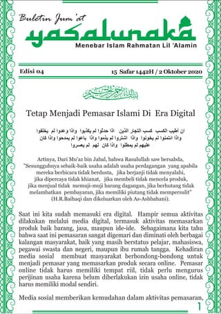 Buletin Jum’at
Menebar Islam Rahmatan Lil ‘Alamin
Edisi 04 15 Safar 1442H / 2 Oktober 2020
Tetap Menjadi Pemasar Islami Di Era Digital
‫ﯾﺧﻠﻔوا‬ ‫ﻟم‬ ‫وﻋدوا‬ ‫واذا‬ ‫ﯾﻛذﺑوا‬ ‫ﻟم‬ ‫ﺣدﺛوا‬ ‫اذا‬ ‫اﻟذﯾن‬ ‫اﻟﺗﺟﺎر‬ ‫ﻛﺳب‬ ‫اﻟﻛﺳب‬ ‫أطﯾب‬ ‫ان‬
‫ﻛﺎن‬ ‫واذا‬ ‫ﯾﻣدﺣوا‬ ‫ﻟم‬ ‫ﺑﺎﻋوا‬ ‫واذا‬ ‫ﯾذﻣوا‬ ‫ﻟم‬ ‫اﺷﺗروا‬ ‫واذا‬ ‫ﯾﺧوﻧوا‬ ‫ﻟم‬ ‫اﺋﺗﻣﻧوا‬ ‫واذا‬
‫ﯾﻌﺳروا‬ ‫ﻟم‬ ‫ﻟﮭم‬ ‫ﻛﺎن‬ ‫واذا‬ ‫ﯾﻣطﻠوا‬ ‫ﻟم‬ ‫ﻋﻠﯾﮭم‬
Artinya, Dari Mu'az bin Jabal, bahwa Rasulullah saw bersabda,
”Sesungguhnya sebaik-baik usaha adalah usaha perdagangan yang apabila
mereka berbicara tidak berdusta, jika berjanji tidak menyalahi,
jika dipercaya tidak khianat, jika membeli tidak mencela produk,
jika menjual tidak memuji-muji barang dagangan, jika berhutang tidak
melambatkan pembayaran, jika memiliki piutang tidak mempersulit”
(H.R.Baihaqi dan dikeluarkan oleh As-Ashbahani).
1
yasalunaka
Saat ini kita sudah memasuki era digital. Hampir semua aktivitas
dilakukan melalui media digital, termasuk aktivitas memasarkan
produk baik barang, jasa, maupun ide-ide. Sebagaimana kita tahu
bahwa saat ini pemasaran sangat digemari dan diminati oleh berbagai
kalangan masyarakat, baik yang masih berstatus pelajar, mahasiswa,
pegawai swasta dan negeri, maupun ibu rumah tangga. Kehadiran
media sosial membuat masyarakat berbondong-bondong untuk
menjadi pemasar yang memasarkan produk secara online. Pemasar
online tidak harus memiliki tempat riil, tidak perlu mengurus
perijinan usaha karena belum diberlakukan izin usaha online, tidak
harus memiliki modal sendiri.
Media sosial memberikan kemudahan dalam aktivitas pemasaran,
 