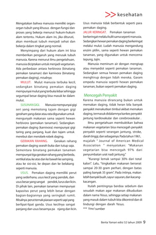 >> kesehatan
Mengatakan bahwa manusia memiliki organ-          Usus manusia tidak berbentuk seperti para
organ tubuh yang khusus dengan fungsi dan         pemakan daging.
proses yang bekerja menurut hukum-hukum           JALUR KERINGAT. Pemakan tanaman
alam tertentu. Hukum alam ini, jika dituruti,     berkeringat melalui kulit sama seperti manusia.
akan membuat tubuh menjadi sehat dan              Sedangkan hewan pemakan daging berkeringat
bekerja dalam tingkat yang normal.                melalui mulut. Ludah manusia mengandung
    Menyimpang dari hukum alam ini bisa           enzim ptilin, sama seperti hewan pemakan
memberikan pengaruh yang merusak tubuh            tanaman, yang digunakan untuk mencerna
manusia. Karena menurut ilmu pengetahuan,         tepung, tajin.
manusia diciptakan untuk menjadi vegetarian.         Manusia meminum air dengan mengisap
Ada perbedaan antara herbivora (binatang          atau menyedot seperti pemakan tanaman.
pemakan tanaman) dan karnivora (binatang          Sedangkan semua hewan pemakan daging
pemakan daging), misalnya:                        menghirup dengan lidah mereka. Garam
    MULUT. Mulut manusia terbuka kecil,           empedu manusia seperti hewan pemakan
sedangkan binatang pemakan daging                 tanaman, bukan seperti pemakan daging.
mempunyai mulut yang terbuka lebar sehingga
segumpal besar daging bisa masuk ke dalam         Mencegah Penyakit
mulut.                                            Karena manusia dirancang bukan untuk
    SUSUNAN GIGI.        Manusia mempunyai gigi   memakan daging, tidak heran bila banyak
seri yang memotong tajam dengan gigi              penyakit menakutkan timbul akibat memakan
geraham yang datar atau rata digunakan untuk      daging, termasuk didalamnya kanker, penyakit
mengunyah makanan sama seperti hewan              jantung kardiovakular dan cerebrovaskular .
herbivora (pemakan tanaman). Sedangkan                Ilmu pengetahuan membuktikan bahwa
pemakan daging (karnivora) mempunyai gigi         makanan vegetarian bisa mencegah penyakit
taring yang panjang, kuat dan tajam untuk         penyakit seperti serangan jantung, stroke,
merebut dan merobek-robek daging.                 darah tinggi, dan sebagainya. Pada tahun 1961,
    GERAKAN RAHANG.             Gerakan rahang    majalah “ Journal of American Medical
pemakan daging searah buka dan tutup saja.        Association ” menyatakan: “Makanan
Sementara binatang pemakan tanaman                vegetarian bisa mencegah 97% dari
mempunyai tiga gerakan rahang yang berbeda,       penyumbatan urat nadi jantung.”
vertikal atau ke atas dan ke bawah ke samping,        “Kurangi lemak sampai 30% dari total
atau ke sisi-sisi, ke depan dan ke belakang       kalori”. Lalu, “tingkatkan makanan berserat
seperti manusia.                                  sampai 20-30 gram perhari, dengan batas
    USUS. Pemakan daging memiliki perut           paling banyak 35 gram”. Pada intinya, makan
yang sederhana, usus kecil yang pendek, dan       lebih banyak buah, sayur-sayuran, dan kacang-
usus besar yang sangat pendek, lurus dan licin.   kacangan.
Di pihak lain, pemakan tanaman mempunyai              Itulah pentingnya berdoa sebelum dan
kapasitas perut yang lebih besar dengan           sesudah makan agar makanan dikuduskan
bagian-bagiannya yang seringkali rumit.           dalam nama Yesus, sehingga setiap makanan
Misalnya perut ternak piaraan seperti sapi yang   yang masuk dalam tubuh kita dikontrol dan di
berlipat-lipat ganda. Usus kecilnya sangat        lindungi dengan darah Yesus.
panjang dan usus besarnya pa njang dan licin.     *** Ymr/ sumber



                                                                Berita Yamari edisi 52 tahun 2009   9
 