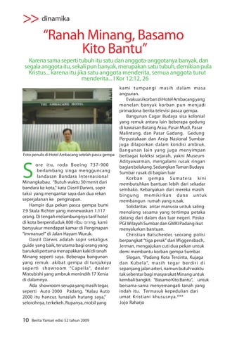>> dinamika
           “Ranah Minang, Basamo
                 Kito Bantu”
   Karena sama seperti tubuh itu satu dan anggota-anggotanya banyak, dan
 segala anggota itu, sekali pun banyak, merupakan satu tubuh, demikian pula
   Kristus... karena itu jika satu anggota menderita, semua anggota turut
                           menderita... I Kor 12:12, 26
                                                     kami tumpangi masih dalam masa
                                                     angsuran.
                                                         Evakuasi korban di Hotel Ambacang yang
                                                     menelan banyak korban pun menjadi
                                                     primadona berita televisi pasca gempa.
                                                         Bangunan Cagar Budaya sisa kolonial
                                                     yang remuk antara lain beberapa gedung
                                                     di kawasan Batang Arau, Pasar Mudi, Pasar
                                                     Malintang, dan Pasar Gadang. Gedung
                                                     Perpustakaan dan Arsip Nasional Sumbar
                                                     juga dilaporkan dalam kondisi ambruk.
                                                     Bangunan lain yang juga menyimpan
Foto penulis di Hotel Ambacang setelah pasca gempa   berbagai koleksi sejarah, yakni Museum



S
                                                     Adityawarman, mengalami rusak ringan
       ore itu, roda Boeing 737-900                  bagian belakang. Sedangkan Taman Budaya
        berlambang singa mengguncang                 Sumbar rusak di bagian luar
        landasan Bandara Internasional                   Korban gempa Sumatera kini
Minangkabau. “Butuh waktu 30 menit dari              membutuhkan bantuan lebih dari sekadar
bandara ke kota,” kata Dasril Darwis, sopir          sembako. Kebanyakan dari mereka masih
taksi yang mengantar saya dan dua rekan              bingung memikirkan dana untuk
seperjalanan ke penginapan.                          membangun rumah yang rusak.
    Hampir dua pekan pasca gempa bumi                    Solidaritas antar manusia untuk saling
7,9 Skala Richter yang menewaskan 1.117              menolong sesama yang tertimpa petaka
orang. Di tengah melambungnya tarif hotel            datang dari dalam dan luar negeri. Posko
di kota berpenduduk 800 ribu orang, kami
                              Foto:dok               PGI Wilayah Sumbar dan GMKI Padang ikut
bersyukur mendapat kamar di Penginapan               menyalurkan bantuan.
“Immanuel” di Jalan Hayam Wuruk.                         Christian Batscheider, seorang polisi
    Dasril Darwis adalah sopir sekaligus             berpangkat “tiga perak” dari Wiggensbach,
guide yang baik, terutama bagi orang yang            Jerman, mengajukan cuti dua pekan untuk
baru kali pertama menapakkan kaki di ranah           demi membantu korban gempa Sumbar.
Minang seperti saya. Beberapa bangunan                   Slogan, “Padang Kota Tercinta, Kujaga
yang remuk akibat gempa di tunjuknya                 dan Kubela”, masih tegar berdiri di
seperti showroom “Capella”, dealer                   sepanjang jalan arteri, namun butuh waktu
Mistubishi yang ambruk menindih 17 Xenia             tak sebentar bagi masyarakat Minang untuk
di dalamnya.                                         kembali bangkit. “Basamo Kito Bantu”, untuk
    Ada showroom serupa yang masih tegar,            bersama-sama menyemangati tanah yang
seperti Auto 2000 Padang. “Kalau Auto                indah itu. Termasuk kepedulian dari
2000 itu hancur, lunaslah hutang saya,”              umat Kristiani khususnya.***
selorohnya, terkekeh. Rupanya, mobil yang            Jojo Raharjo


10   Berita Yamari edisi 52 tahun 2009
 