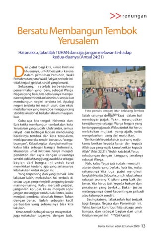 >> renungan
  Bersatu Membangun Tembok
           Yerusalem
   Hai anakku, takutilah TUHAN dan raja; jangan melawan terhadap
                       kedua-duanya ( Amsal 24:21)



D
         an patut bagi kita, umat Kristiani
         khususnya, untuk bersyukur karena
         dalam pemilihan Presiden, Wakil
Presiden dan para Wakil Rakyat periode ini
tidak terjadi gejolak sosial yang berarti.
    Sekarang, setelah terbentuknya
pemerintahan yang baru, sebagai Warga
Negara yang baik, kita seharusnya mampu
dan wajib memberikan kontribusi untuk ikut
membangun negeri tercinta ini. Apalagi
negeri tercinta ini masih utuh, dan eksis
meski banyak yang mencoba mengguncang            Foto penulis dengan latar belakang Tembok
stabilitas nasional, baik dari dalam mau pun                        Ratapan
luar.                                          Salah satunya dengan taat dalam hal
    Coba saja kita tengok Nehemia dan          membayar pajak. Yakni, mewujudkan
Ezra ketika membangun tembok dan kota          kewajibannya sebagai Warga Negara yang
Yerusalem yang sudah luluh lantak, semua       bertanggung jawab. Walau untuk itu harus
rakyat dari berbagai lapisan mendukung         melakukan mujizat yang ajaib, yaitu
berdirinya tembok dan kota Yerusalem,          mengeluarkan uang dari mulut ikan.
meski pun mereka sendiri berstatus, “warga       “Berikanlah kepada kaisar apa yang wajib
buangan”. Kalau begitu, alangkah naifnya       kamu berikan kepada kaisar dan kepada
kalau kita sebagai bangsa Indonesia,           Allah apa yang wajib kamu berikan kepada
khususnya umat Kristiani, hanya menjadi        Allah” (Mat 22:21). “ Itulah kata bijak Yesus
penonton dan asyik dengan urusannya            sehubungan dengan tanggung jawabnya
sendiri. Adalah tanggung jawab kita sebagai    sebagai Warga.
bagian dari bangsa ini untuk turut                Nah, kalau Yesus saja sudah mematuhi
memikirkan tentang apa yang seharusnya         aturan dunia yang berlaku kala itu, maka
kita lakukan untuk negeri ini.                 seharusnya kita juga patut mengikuti
    Yang terpenting dan yang terbaik kita      langkahNya itu. Sebuah contoh jelas bahwa
lakukan ialah, melakukan hal terbaik di
                                               sebagai seorang Kristiani yang baik dan
setiap tugas yang menjadi tanggung jawab
                                               benar, kita harus taat kepada hukum dan
masing-masing. Kalau menjadi pejabat,
janganlah korupsi, kalau menjadi sopir         peraturan yang berlaku. Bukan justru
jangan melanggar rambu lalu lintas, kalau      melanggarnya demi kepentingan pribadi
menjadi pendeta, taburlah rman Tuhan           atau kelompok sendiri.
dengan benar. Itulah sebagian kecil                Sesingkatnya, lakukanlah hal terbaik
perbuatan yang seharusnya bisa kita            bagi Bangsa, Negara dan Pemerintah ini.
lakukan.                                       Yakni, bentuk kontribusi kita sebagai anak
  Yesus sendiri sebagai warga masyarakat       bangsa, dan sebagai bagian dari umat
juga melakukan tugasnya dengan baik.           Kristiani negeri ini! ***(Sri Rastiti)


                                                          Berita Yamari edisi 52 tahun 2009   13
 