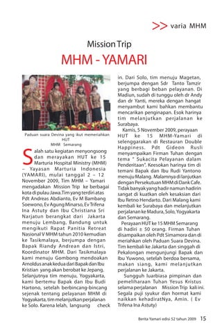 >> varia MHM
                               Mission Trip
                  MHM - YAMARI
                                             in. Dari Solo, tim menuju Magetan,
                                             berjumpa dengan Sdr Tanto Tamzir
                                             yang berbagi beban pelayanan. Di
                                             Madiun, sudah di tunggu oleh dr Andy
                                             dan dr Yanti, mereka dengan hangat
                                             menyambut kami bahkan membantu
                                             mencarikan penginapan. Esok harinya
                                             tim melanjutkan perjalanan ke
                                             Surabaya.
                                                Kamis, 5 November 2009, perayaan
 Paduan suara Devina yang ikut memeriahkan   HUT ke 15 MHM-Yamari di
                   HUT
                                             selenggarakan di Restauran Double
              MHM Semarang



S
                                             Happiness. Pdt Gideon Rusli
       alah satu kegiatan menyongsong        menyampaikan Firman Tuhan dengan
       dan merayakan HUT ke 15               tema “ Sukacita Pelayanan dalam
       Marturia Hospital Ministry (MHM)      Penderitaan”. Keesokan harinya tim di
– Yayasan Marturia Indonesia                 temani Bapak dan Ibu Rudi Yantono
(YAMARI), mulai tanggal 2 – 12               menuju Malang. Malamnya di lanjutkan
November 2009, Tim MHM – Yamari              dengan Persekutuan MHM di Dank Cafe.
mengadakan Mission Trip ke berbagai          Tidak banyak yang hadir namun hadirin
kota di pulau Jawa.Tim yang terdiri atas     sangat di kuatkan oleh kesaksian dari
Pdt Andreas Abdianto, Ev M Bambang           Ibu Retno Hendarto. Dari Malang kami
Soewono, Ev Agung Minarso, Ev Trifena        kembali ke Surabaya dan melanjutkan
Ina Astuty dan Ibu Christiana Sri            perjalanan ke Madura, Solo, Yogyakarta
Narjatun berangkat dari Jakarta              dan Semarang.
menuju Lembang, Bandung untuk                  Perayaan HUT ke 15 MHM Semarang
mengikuti Rapat Panitia Retreat              di hadiri ± 50 orang. Firman Tuhan
Nasional V MHM tahun 2010 kemudian           disampaikan oleh Pdt Simamora dan di
ke Tasikmalaya, berjumpa dengan              meriahkan oleh Paduan Suara Devina.
Bapak Riandy Andrean dan Istri,              Tim kembali ke Jakarta dan singgah di
Koordinator MHM. Dari Tasikmalaya            Pekalongan mengunjungi Bapak dan
kami menuju Gombong mendoakan                Ibu Yuwono, setelah berdoa bersama,
Arnoldus anak kedua dari Bapak dan Ibu       makan siang, kami melanjutkan
Kristian yang akan berobat ke Jepang.        perjalanan ke Jakarta.
Selanjutnya tim menuju, Yogyakarta,              Sungguh luarbiasa pimpinan dan
kami bertemu Bapak dan Ibu Budi              pemeliharaan Tuhan Yesus Kristus
Hartono, setelah berbincang-bincang          selama perjalanan Mission Trip kali ini.
sejenak tentang pelayanan MHM di             Segala puji syukur dan hormat kami
Yogyakarta, tim melanjutkan perjalanan       naikkan kehadiratNya, Amin. ( Ev
ke Solo. Karena lelah, langsung check        Trifena Ina Astuty)

                                                      Berita Yamari edisi 52 tahun 2009   15
 