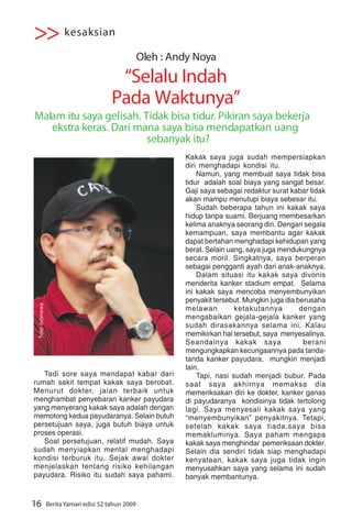>> kesaksian
                                                      Oleh : Andy Noya
                                           “Selalu Indah
                                          Pada Waktunya”
Malam itu saya gelisah. Tidak bisa tidur. Pikiran saya bekerja
   ekstra keras. Dari mana saya bisa mendapatkan uang
                         sebanyak itu?
                                                               Kakak saya juga sudah mempersiapkan
                                                               diri menghadapi kondisi itu.
                                                                   Namun, yang membuat saya tidak bisa
                                                               tidur adalah soal biaya yang sangat besar.
                                                               Gaji saya sebagai redaktur surat kabar tidak
                                                               akan mampu menutupi biaya sebesar itu.
                                                                   Sudah beberapa tahun ini kakak saya
                                                               hidup tanpa suami. Berjuang membesarkan
                                                               kelima anaknya seorang diri. Dengan segala
                                                               kemampuan, saya membantu agar kakak
                                                               dapat bertahan menghadapi kehidupan yang
                                                               berat. Selain uang, saya juga mendukungnya
                                                               secara moril. Singkatnya, saya berperan
                                                               sebagai pengganti ayah dari anak-anaknya.
                                                                   Dalam situasi itu kakak saya divonis
                                                               menderita kanker stadium empat. Selama
                                                               ini kakak saya mencoba menyembunyikan
                                                               penyakit tersebut. Mungkin juga dia berusaha
                                                                               ketakutannya F NOYA
                                                                                    ANDY
 Foto :Istimewa




                                                               melawan                              dengan
                                                               mengabaikan gejala-gejala kanker yang
                                                               sudah dirasakannya selama ini. Kalau
                                                               memikirkan hal tersebut, saya menyesalinya.
                                                               Seandainya kakak saya                 berani
                                                               mengungkapkan kecurigaannya pada tanda-
                                                               tanda kanker payudara, mungkin menjadi
                                                               lain.
   Tadi sore saya mendapat kabar dari                              Tapi, nasi sudah menjadi bubur. Pada
rumah sakit tempat kakak saya berobat.                         saat saya akhirnya memaksa dia
Menurut dokter, jalan terbaik untuk                            memeriksakan diri ke dokter, kanker ganas
menghambat penyebaran kanker payudara                          di payudaranya kondisinya tidak tertolong
yang menyerang kakak saya adalah dengan                        lagi. Saya menyesali kakak saya yang
memotong kedua payudaranya. Selain butuh                       “menyembunyikan” penyakitnya. Tetapi,
persetujuan saya, juga butuh biaya untuk                       setelah kakak saya tiada,saya bisa
proses operasi.                                                memakluminya. Saya paham mengapa
   Soal persetujuan, relatif mudah. Saya                       kakak saya menghindar pemeriksaan dokter.
sudah menyiapkan mental menghadapi                             Selain dia sendiri tidak siap menghadapi
kondisi terburuk itu. Sejak awal dokter                        kenyataan, kakak saya juga tidak ingin
menjelaskan tentang risiko kehilangan                          menyusahkan saya yang selama ini sudah
payudara. Risiko itu sudah saya pahami.                        banyak membantunya.


16                Berita Yamari edisi 52 tahun 2009
 
