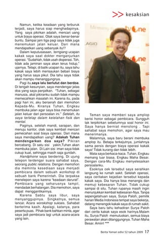 >> kesaksian
    Namun, ketika keadaan yang terburuk
terjadi, saya harus siap menghadapinya.
Yang saya pikirkan adalah, mencari uang
untuk biaya operasi. Otak saya benar-benar
buntu. Sampai jam tiga pagi saya tidak juga
menemukan jalan keluar. Dari mana
mendapatkan uang sebanyak itu!?
    Dalam keputusasaan, terngiang ucapan
kakak saya saat dokter menganjurkan
operasi. “Sudahlah, tidak usah dioperasi. Toh,
tidak ada jaminan saya akan terus hidup,”
ujarnya. Tetapi, di balik ucapan itu, saya tahu
kakak saya lebih merisaukan beban biaya
yang harus saya pikul. Dia tahu saya tidak
akan mampu menanggungnya.
    Pagi itu,saya lalu berlutut dan berdoa.
Di tengah kesunyian, saya mendengar jelas




                                                                                                Foto :Istimewa
doa yang saya panjatkan. “Tuhan, sebagai
manusia, akal pikiranku sudah tidak mampu
memecahkan masalah ini. Karena itu, pada
pagi hari ini, aku berserah dan memohon
Kepada-Mu. Kiranya Tuhan, Engkau
membuka jalan agar saya bisa menemukan
jalan keluar dari persoalan ini.” Setelah, itu         Teman saya memberi saya amplop
saya terlelap dalam kelelahan fisik dan           berisi honor sebagai pembicara. Sungguh
mental.                                           tak terpikirkan sebelumnya soal honor ini.
    Paginya, setelah mandi, sarapan, dan          Saya hanya berniat menolong . Tapi
menuju kantor, otak saya kembali mencari          sahabat saya memohon, agar saya mau
pemecahan soal biaya operasi. Dari mana           menerimanya.
saya mendapatkan uang? Adakah Tuhan                    Malamnya, saya baru berani membuka
mendengarkan doa saya? Pikiran                    amplop itu. Betapa terkejutnya, jumlahnya
bercabang. Di satu sisi yakin,Tuhan akan          sama persis dengan biaya operasi kakak
membuka jalan. Di Lain sisi iman saya tidak       saya! Tidak kurang dan tidak lebih.
cukup kuat, sehingga masih saja gundah.                Mata saya berkaca-kaca. Tuhan, Engkau
    Handphone saya berdering. Di ujung            memang luar biasa. Engkau Maha Besar.
telepon terdengar suara sahabat saya,             Dengan cara-Mu Engkau menyelesaikan
seorang public relations. Dengan memohon          persoalanku.
dia meminta kesediaan saya menjadi                     Esoknya cek tersebut saya serahkan
pembicara dalam sebuah workshop di                langsung ke rumah sakit. Setelah operasi,
sebuah bank Pemerintah. Dia terpaksa              saya ceritakan kejadian tersebut kepada
menelepon saya karena “keadaan darurat”.          kakak saya. Dia hanya bisa menangis dan
Pembicara yang seharusnya tampil,                 memuji kebesaran Tuhan. Tidak cukup
mendadak berhalangan. Dia memohon, saya           sampai di situ. Tuhan rupanya masih ingin
dapat menggantikannya.                            menunjukkan kembali kebesaran-Nya. Tanpa
    Karena Sabtu saya libur, saya                 sepengetahuan saya, Surya Paloh, pemilik
menyanggupinya. Singkatnya, semua                 harian Media Indonesia tempat saya bekerja,
lancar. Acara worskshop sukses. Sahabat           datang menengok kakak saya di rumah sakit.
berterima kasih. Apalagi, katanya, para                Saya baru tahu kehadiran Surya Paloh
peserta puas. Pihak bank bahkan minta, agar       dari cerita kakak saya esok harinya.Malam
saya jadi pembicara lagi untuk acara-acara        itu, Surya Paloh memutuskan, semua biaya
yang lain.                                        perawatan akan ditanggungnya. Tuhan Maha
                                                  Besar. Amiin! ***

                                                            Berita Yamari edisi 52 tahun 2009     17
 