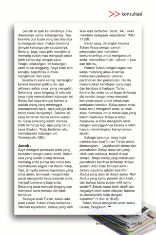 >> konsultasi
    pernah di ajak ke rumahnya atau       lesu dan berbeban berat, Aku akan
dikenalkan sama keluarganya. Tapi         memberi kelegaan kepadamu” (Mat.
kira-kira dua bulan yang lalu tiba-tiba   11:28).
ia mengajak saya makan bersama                Saran saya, datanglah kepada
dengan keluarga dan saudaranya.           Tuhan Yesus dengan penuh
Senang juga, saya pikir mungkin ia        penyesalan dan memohon
memang sudah mau mengajak untuk           kemurahanNya untuk mengampuni
lebih serius lagi dengan saya.            serta memulihkan hati – pikiran – jiwa
Tetapi, belakangan ini hubungan           dan roh mu.
kami mulai renggang. Saya tidak tahu          Firman Tuhan dengan tegas dan
kenapa, sepertinya ia mulai               keras melarang anak-anaknya
menghindar dari saya.                     melakukan perbuatan amoral,
   Selama ini kami sering bertengkar      perzinahan dan percabulan. Hal itu
karena masalah petting itu, tapi          menunjukkan kehidupan yang najis
akhirnya selalu saya yang mengalah.       dan berdosa di hadapan Tuhan.
Sekarang saya bingung, di satu sisi       Karena itu, anda harus tegas terhadap
saya ingin memutuskan hubungan ini.       diri sendiri, jangan mau menuruti
Setiap kali saya teringat bahwa ia        keinginan pacar untuk melakukan
adalah orang yang merenggut               perbuatan tersebut. Kalau pacar anda
keperawanan saya, saya jadi jijik dan     betul-betul mengasihi anda, ia tidak
benci sekali dengannya. Selama ini        akan memaksa untuk melakukan yang
saya bertahan hanya karena alasan         belum waktunya. Kalau ia tetap
itu. Saya sekarang sudah merasa           memaksa, ia tidak mengasihi anda
tidak berharga lagi. Apa yang harus       dengan sesungguhnya karena ia lebih
saya lakukan. Tetap bertahan atau         hanya mementingkan keinginannya
memutuskan hubungan ini.                  sendiri.
Terimakasih. GBU.                             Sebagai penutup, saya ingin
                                          memberikan ayat firman Tuhan untuk
Jawab :                                   direnungkan : “Jauhkanlah dirimu dari
Saya mengerti perasaan anda yang          percabulan! Setiap dosa lain yang
berkaitan dengan pacar anda. Dalam        dilakukan manusia, terjadi di luar
usia yang sudah cukup dewasa,             dirinya. Tetapi orang yang melakukan
memang anda punya hak untuk bisa          percabulan berdosa terhadap dirinya
memutuskan segala hal dalam hidup.        sendiri. Atau tidak tahukah kamu
Tapi, ternyata semua keputusan yang       bahwa tubuhmu adalah bait Roh
anda ambil, termasuk mengizinkan          Kudus yang diam di dalam kamu, Roh
pacar mengambil keperawanan anda,         Kudus yang kamu peroleh dari Allah, -
menjadi bumerang bagi anda.               dan bahwa kamu bukan milik kamu
Sekarang anda menjadi bingung dan         sendiri? Sebab kamu telah dibeli dan
menyesal serta merasa diri tidak          harganya telah lunas dibayar; Karena
berharga.                                 itu muliakanlah Allah dengan
    Sebagai anak Tuhan, selalu ada        tubuhmu!” (1 Kor. 6:18-20).
jalan keluar. Tuhan Yesus bersabda :         Tuhan Yesus mengasihi anda selalu
“Marilah kepadaKu, semua yang letih       Salam, Pengasuh. ***




                                                    Berita Yamari edisi 52 tahun 2009   19
 