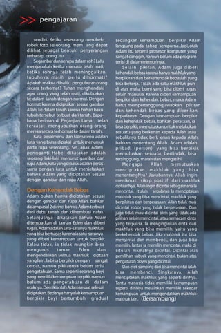 >> pengajaran
     sendiri. Ketika seseorang merobek-       sedangkan kemampuan berpikir Adam
 robek foto seseorang, mem ang dapat          langsung pada tahap sempurna. Jadi, otak
 dilihat sebagai bentuk penyerangan           Adam itu seperti prosesor komputer yang
 terhadap orang itu.                          sangat canggih, namun belum ada program
     Segambar dan serupa dalam roh? Lalu      terisi di dalam memorinya.
 mengapakah ketika manusia telah mati,              Se l a i n pikiran, Adam juga d i b e r i
 ketika rohnya telah meninggalkan             kehendak bebas karena hanya makhluk yang
 tubuhnya, masih perlu dihormati?             berpikiran dan berkehendak bebaslah yang
 Apakah makna dibalik penguburan orang        bisa bekerja. Tidak ada satu makhluk pun
 secara terhomat? Tuhan menghendaki           di atas muka bumi yang bisa diberi tugas
 agar orang yang telah mati, dikuburkan       selain manusia. Karena diberi kemampuan
 ke dalam tanah dengan normal. Dengan         berpikir dan kehendak bebas, maka Adam
 hormat karena diciptakan sesuai gambar       harus mempertanggungjawabkan pikiran
 Allah, ke dalam tanah karena bahan baku      dan kehendak bebas yang diberikan
 tubuh tersebut terbuat dari tanah. Bapa-     kepadanya. Dengan kemampuan berpikir
 bapa beriman di Perjanjian Lama telah        dan kehendak bebas, bahkan perasaan, ia
 tercatat menguburkan orang-orang             bisa berpikir, memutuskan untuk melakukan
 mereka secara terhormat ke dalam tanah.      sesuatu yang berkenan kepada Allah atau
     Kata besalmenu dan kidmatenu adalah      sebaliknya tidak berk enan kepada Allah,
 kata yang biasa dipakai untuk menunjuk       bahkan menentang Allah. Adam adalah
 pada rupa seseorang. Set, anak Adam          pribadi (person) yang bisa berpikir,
 pengganti Habel dikatakan adalah             memuluskan sesuatu, bertindak, bisa
 seorang laki-laki menurut gambar dan         tersinggung, marah dan mengasihi.
 rupa Adam, kata yang dipakai adalah persis         Mengapa         Allah       memutuskan
 sama dengan kata untuk menjelaskan           menciptakan makhluk yang bisa
 bahwa Adam yang diciptakan sesuai            menentangNya? Jawabannya, Allah ingin
 dengan gambar dan rupa Allah.                menikmati s i k a p p o s i t i f dari makhluk
                                              ciptaanNya. Allah ingin dicintai sebagaimana la
 Dengan Kehendak Bebas                        mencintai. Itulah sebabnya la menciptakan
 Adam bukan hanya diciptakan sesuai           makhluk yang bisa mencintai, makhluk yang
 dengan gambar dan rupa Allah, bahkan         berpikiran dan berperasaan. Allah tidak mau
 dalam pasal 2 dirinci bahwa Adam terbuat     dicintai robot yang tidak berperasaan. Dan
 dari debu tanah dan dihembusi nafas.         juga tidak mau dicintai oleh yang tidak ada
 Selanjutnya dikatakan bahwa Adam             pilihan selain mencintai, atau semacam cinta
 ditempatkan di taman Eden dan diberi         yang terpaksa. la menginginkan cinta dari
 tugas. Adam adalah satu-satunya makhluk      makhluk yang bisa memilih, yaitu yang
 yang bisa bertugas karena ia satu-satunya    berkehendak bebas. Jika makhluk itu bisa
 yang diberi kemampuan untuk berpikir.        menyintai dan membenci, dan juga bisa
 Kalau tidak, ia tidak mungkin bisa           memilih, lantas ia memilih mencintai, maka di
 mengurus         taman       Eden      dan   situlah nikmatnya dicintai. Dicintai atas
 mengendalikan semua makhluk ciptaan          pemilihan subyek yang mencintai, bukan atas
 yang lain. la bisa berpikir dengan sangat    pengaturan obyek yang dicintai.
 cerdas, namun pikirannya belum terisi              Dan efek samping dari bisa mencintai ialah
 pengetahuan. Sama seperti seorang bayi       b i s a membenci. Singkatnya, Allah
 yang memiliki kemampuan berpikir, namun      menciptakan makhluk yang seperti diriNya.
 belum ada pengetahuan di d a l a m           Tentu manusia tidak memiliki kemampuan
 otaknya. Demikianlah Adam sesaat selesai     seperti diriNya melainkan memiliki sekedar
 diciptakan. Bedanya hanyalah kemampuan       kemampuan untuk mengendalikan makhluk-
 berpikir bayi bertumbuh gradual              makhuk lain. (Bersambung)
 