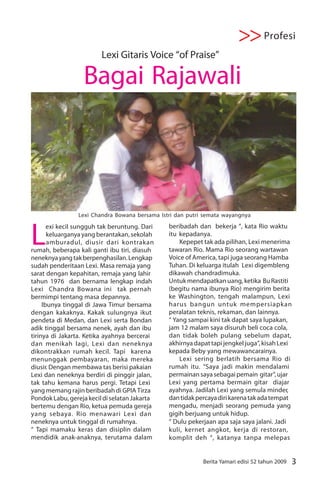 >> Profesi
                         Lexi Gitaris Voice “of Praise”

                  Bagai Rajawali



                 Lexi Chandra Bowana bersama Istri dan putri semata wayangnya



L
       exi kecil sungguh tak beruntung. Dari    beribadah dan bekerja “, kata Rio waktu
       keluarganya yang berantakan, sekolah     itu kepadanya.
       amburadul, diusir dari kontrakan             Kepepet tak ada pilihan, Lexi menerima
rumah, beberapa kali ganti ibu tiri, diasuh     tawaran Rio. Mama Rio seorang wartawan
neneknya yang tak berpenghasilan. Lengkap       Voice of America, tapi juga seorang Hamba
sudah penderitaan Lexi. Masa remaja yang        Tuhan. Di keluarga itulah Lexi digembleng
sarat dengan kepahitan, remaja yang lahir       dikawah chandradimuka.
tahun 1976 dan bernama lengkap indah            Untuk mendapatkan uang, ketika Bu Rastiti
Lexi Chandra Bowana ini tak pernah              (begitu nama ibunya Rio) mengirim berita
bermimpi tentang masa depannya.                 ke Washington, tengah malampun, Lexi
     Ibunya tinggal di Jawa Timur bersama       harus bangun untuk mempersiapkan
dengan kakaknya. Kakak sulungnya ikut           peralatan teknis, rekaman, dan lainnya.
pendeta di Medan, dan Lexi serta Bondan         “ Yang sampai kini tak dapat saya lupakan,
adik tinggal bersama nenek, ayah dan ibu        jam 12 malam saya disuruh beli coca cola,
tirinya di Jakarta. Ketika ayahnya bercerai     dan tidak boleh pulang sebelum dapat,
dan menikah lagi, Lexi dan neneknya             akhirnya dapat tapi jengkel juga”, kisah Lexi
dikontrakkan rumah kecil. Tapi karena           kepada Beby yang mewawancarainya.
menunggak pembayaran, maka mereka                   Lexi sering berlatih bersama Rio di
diusir. Dengan membawa tas berisi pakaian       rumah itu. “Saya jadi makin mendalami
Lexi dan neneknya berdiri di pinggir jalan,     permainan saya sebagai pemain gitar”, ujar
tak tahu kemana harus pergi. Tetapi Lexi        Lexi yang pertama bermain gitar diajar
yang memang rajin beribadah di GPIA Tirza       ayahnya. Jadilah Lexi yang semula minder,
Pondok Labu, gereja kecil di selatan Jakarta    dan tidak percaya diri karena tak ada tempat
bertemu dengan Rio, ketua pemuda gereja         mengadu, menjadi seorang pemuda yang
yang sebaya. Rio menawari Lexi dan              gigih berjuang untuk hidup.
neneknya untuk tinggal di rumahnya.             “ Dulu pekerjaan apa saja saya jalani. Jadi
“ Tapi mamaku keras dan disiplin dalam          kuli, kernet angkot, kerja di restoran,
mendidik anak-anaknya, terutama dalam           komplit deh “, katanya tanpa melepas


                                                            Berita Yamari edisi 52 tahun 2009   3
 
