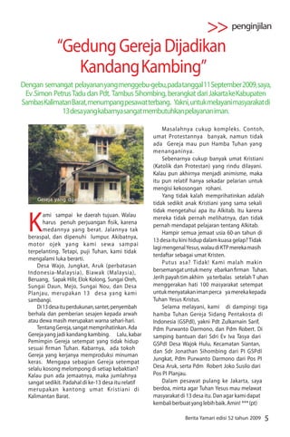 >> penginjilan
              “Gedung Gereja Dijadikan
                 Kandang Kambing”
Dengan semangat pelayanan yang menggebu-gebu, pada tanggal 11 September 2009, saya,
 Ev .Simon Petrus Tadu dan Pdt. Tambus Sihombing, berangkat dari Jakarta ke Kabupaten
Sambas Kalimatan Barat, menumpang pesawat terbang. Yakni, untuk melayani masyarakat di
              13 desa yang kabarnya sangat membutuhkan pelayanan iman.

                                                           Masalahnya cukup kompleks. Contoh,
                                                      umat Protestannya banyak, namun tidak
                                                      ada Gereja mau pun Hamba Tuhan yang
                                                      menanganinya.
                                                           Sebenarnya cukup banyak umat Kristiani
                                                      (Katolik dan Protestan) yang rindu dilayani.
                                                      Kalau pun akhirnya menjadi animisme, maka
                                                      itu pun relatif hanya sekadar pelarian untuk
                                                      mengisi kekosongan rohani.
                                                           Yang tidak kalah memprihatinkan adalah
      Gereja yang dijadikan kandang kambing
                                                      tidak sedikit anak Kristiani yang sama sekali



  K
                                                      tidak mengetahui apa itu Alkitab. Itu karena
         ami sampai ke daerah tujuan. Walau           mereka tidak pernah melihatnya, dan tidak
         harus penuh perjuangan sik, karena           pernah mendapat pelajaran tentang Alkitab.
         medannya yang berat. Jalannya tak
                                                           Hampir semua jemaat usia 60-an tahun di
  beraspal, dan dipenuhi lumpur. Akibatnya,
                                                      13 desa itu kini hidup dalam kuasa gelap? Tidak
  motor ojek yang kami sewa sampai
                                                      lagi mengenal Yesus, walau di KTP mereka masih
  terpelanting. Tetapi, puji Tuhan, kami tidak
                                                      terdaftar sebagai umat Kristen.
  mengalami luka berarti.
                                                           Putus asa? Tidak! Kami malah makin
      Desa Wajo, Jungkat, Aruk (perbatasan
  Indonesia-Malaysia), Biawak (Malaysia),             bersemangat untuk meny ebarkan rman Tuhan.
  Beruang, Sapak Hilir, Elok Kolong, Sungai Oreh,     Jerih payah tim akhirn ya terbalas setelah T uhan
  Sungai Daun, Mejo, Sungai Nou, dan Desa             menggerakan hati 100 masyarakat setempat
  Planjau, merupakan 13 desa yang kami                untuk menyatakan iman perca ya mereka kepada
  sambangi.                                           Tuhan Yesus Kristus.
      Di 13 desa itu perdukunan, santet, penyembah         Selama melayani, kami di dampingi tiga
  berhala dan pemberian sesajen kepada arwah          hamba Tuhan Gereja Sidang Pentakosta di
  atau dewa masih merupakan warna sehari-hari.        Indonesia (GSPdI), yakni Pdt Zulkarnain Sarif,
      Tentang Gereja, sangat memprihatinkan. Ada      Pdm Purwanto Darmono, dan Pdm Robert. Di
  Gereja yang jadi kandang kambing. Lalu, kabar       samping bantuan dari Sdri Ev Iva Tasya dari
  Pemimpin Gereja setempat yang tidak hidup           GSPdI Desa Wajok Hulu, Kecamatan Siantan,
  sesuai rman Tuhan. Kabarnya, ada tokoh
                                                      dan Sdr Jonathan Sihombing dari PI GSPdI
  Gereja yang kerjanya memproduksi minuman
                                                      Jungkat, Pdm Purwanto Darmono dari Pos PI
  keras. Mengapa sebagian Gereja setempat
  selalu kosong melompong di setiap kebaktian?        Desa Aruk, serta Pdm Robert Joko Susilo dari
  Kalau pun ada jemaatnya, maka jumlahnya             Pos PI Planjau.
  sangat sedikit. Padahal di ke-13 desa itu relatif        Dalam pesawat pulang ke Jakarta, saya
  merupakan kantong umat Kristiani di                 berdoa, minta agar Tuhan Yesus mau melawat
  Kalimantan Barat.                                   masyarakat di 13 desa itu. Dan agar kami dapat
                                                      kembali berbuat yang lebih baik. Amin! *** (pt)

                                                                   Berita Yamari edisi 52 tahun 2009   5
 