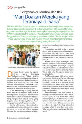 >> penginjilan
                     Pelayanan di Lombok dan Bali
         “Mari Doakan Mereka yang
             Teraniaya di Sana”
 PERJALANAN Tim Yamari di seputar Lombok dan Bali menghadapi kenyataan
  bahwa tidak sedikit masyarakat di kedua wilayah turis internasional tersebut
yang membutuhkan Injil. Berikut ini kami sajikan sepotong kisah perjalanan Tim
 YAMARI sejak tanggal 19 sampai 31 Agustus 2009 lalu di Pulau Lombok, Nusa
 Tenggara Barat. Di kedua pulau yang nota bene disebut, “Seribu Masjid”, dan
  “Pulau Dewata” atau “Pulau Bali” itu, Tim YAMARI relatif berhasil menembus
                pedusunan terpencil yang jarang disentuh Injil.
                                                   untuk memenuhi kebutuhan hidup masing-
                                                   masing.
                                                       Permusuhan itu tidak berhenti sampai
                                                   di situ. Jalan akses ke gunung Nirmala pun
                                                   kemudian ditutup paksa oleh para
                                                   penentang. Jadi, untuk menjual hasil panen,
                                                   mereka terpaksa harus membuat jalan-jalan
                                                   darurat.
                                                       Kondisi ke-25 warga itu ternyata tidak
                                                   menarik perhatian aparat desa sekitar. Sikap
                                                   tidak mengijinkan berdirinya Gereja di
  Foto Bersama Warga dalam Penginjilan di Lombok   wilayah mereka masih tetap berlaku. Tidak
                                                   ada kompromi; pokoknya dilarang, habis!


 D
        i kedua daerah wisata itu, agama           Walau ada satu-dua aparat desa yang
        Kristen         nyaris     ditentang       bersikap baik.
        kehadirannya. Tidak sedikit                    Puji Tuhan, ternyata tidak semua warga
 bangunan Gereja yang dirusak, dan dilarang        menentang Kekristenan.Terbukti banyak
 menjalankan fungsinya. Bukan hanya itu,           dari mereka, baik di Bali mau pun di
 bahkan ada orang sampai rela sibuk                Lombok, yang justru tertarik untuk
 merusak salib-salib yang menghiasi kuburan        mengenal Kristus secara lebih dalam. Dan
 kaum Kristiani. Itulah sebabnya, kami selalu      tidak sedikit juga yang telah dibaptis, walau
 melakukan pelayanan secara hati-hati.             kemudian menghadapi tantangan hidup
    Di Bali ada seorang ibu yang terpaksa          yang lumayan berat
 harus keluar dari desanya demi belajar                Selesaikah tugas kami, Tim YAMARI di
 tentang Kristus. Puji syukur, dia kemudian        kedua pulau wisata itu? Tidak, karena masih
 kembali mengabarkan Injil setelah dibaptis.       banyak yang harus dilakukan untuk
 Yang mengenaskan, ada 25 warga yang               menolong banyak umat Kristiani yang amat
 terpaksa keluar dari desanya karena diusir        tertekan akibat Kekristenan mereka. Banyak
 warga penentang Kekristenan mereka.               yang masih harus dilakukan agar izin
    Mereka telah sekitar 3 tahun terakhir          pendirian Gereja tidak lagi dihambat
 menjadi umat Kristiani. Akibat diusir, mereka     berbagai pihak di sana. Dan kami yakin,
 terpaksa menetap di sekitar gunung                Tuhan mendengar semua harapan kami ini.
 Nirmala, dan menjadi petani atau pekebun          Amin!! ***



 6 Berita Yamari edisi 52 tahun 2009
 