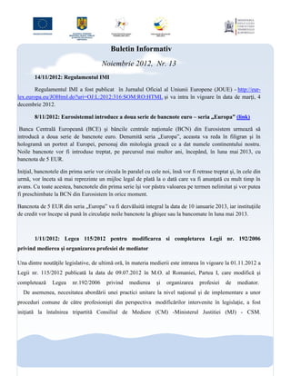 Buletin Informativ
                                        Noiembrie 2012, Nr. 13
        14/11/2012: Regulamentul IMI

        Regulamentul IMI a fost publicat în Jurnalul Oficial al Uniunii Europene (JOUE) - http://eur-
lex.europa.eu/JOHtml.do?uri=OJ:L:2012:316:SOM:RO:HTML şi va intra în vigoare în data de marţi, 4
decembrie 2012.

        8/11/2012: Eurosistemul introduce a doua serie de bancnote euro – seria „Europa” (link)

 Banca Centrală Europeană (BCE) şi băncile centrale naţionale (BCN) din Eurosistem urmează să
introducă a doua serie de bancnote euro. Denumită seria „Europa”, aceasta va reda în filigran şi în
hologramă un portret al Europei, personaj din mitologia greacă ce a dat numele continentului nostru.
Noile bancnote vor fi introduse treptat, pe parcursul mai multor ani, începând, în luna mai 2013, cu
bancnota de 5 EUR.

Iniţial, bancnotele din prima serie vor circula în paralel cu cele noi, însă vor fi retrase treptat şi, în cele din
urmă, vor înceta să mai reprezinte un mijloc legal de plată la o dată care va fi anunţată cu mult timp în
avans. Cu toate acestea, bancnotele din prima serie îşi vor păstra valoarea pe termen nelimitat şi vor putea
fi preschimbate la BCN din Eurosistem în orice moment.

Bancnota de 5 EUR din seria „Europa” va fi dezvăluită integral la data de 10 ianuarie 2013, iar instituţiile
de credit vor începe să pună în circulaţie noile bancnote la ghişee sau la bancomate în luna mai 2013.



        1/11/2012: Legea 115/2012 pentru modificarea si completarea Legii nr. 192/2006
privind medierea şi organizarea profesiei de mediator

Una dintre noutăţile legislative, de ultimă oră, în materia medierii este intrarea în vigoare la 01.11.2012 a
Legii nr. 115/2012 publicată la data de 09.07.2012 în M.O. al Romaniei, Partea I, care modifică şi
completează     Legea     nr.192/2006     privind   medierea     şi   organizarea     profesiei   de    mediator.
  De asemenea, necesitatea abordării unei practici unitare la nivel naţional şi de implementare a unor
proceduri comune de către profesionişti din perspectiva modificărilor intervenite în legislaţie, a fost
iniţiată la întalnirea tripartită Consiliul de Mediere (CM) -Ministerul Justitiei (MJ) - CSM.
 