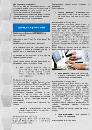 Alte competenţe şi aptitudini... 
Descrieţi aici orice alte competenţe şi aptitudini care 
constituie un avantaj şi care nu sunt menţionate în 
rubricile anterioare (hobby-uri; sporturi, funcţii de 
răspundere în organizaţii de voluntari etc.). 
Trebuie să specificaţi în ce context au fost dobândite 
(formare profesională, context profesional, seminarii, 
în activităţi de voluntariat în timpul liber etc.). 
Idei de joburi pentru tineri 
http://pruncu.wordpress.com/2014/02/03/idei-de-joburi- 
pentru-tineri/ 
Ai terminat un liceu. Ai luat / Nu ai luat ”bac-ul”. Ce 
faci acum ? 
Hai să muncim! Cu drag și spor… dar unde !? 
Nu ai experiență, nu ai ”bac”, nu ai cursuri, nu ai o 
specializare, în schimb, ai un orgoliu care zice “tu 
ești prea bun ca să dai la lopată pe șantier”. 
Ce variante ai? Nu sunt multe, nu sunt ușor de 
câștigat, dar merită încercat. 
Așadar, câteva variante de joburi pentru tinerii (cu 
sau fără bac) care nu vor să dea la lopată: 
1. Librar – Dacă îți place să citești, te 
pasionează cultura, dacă te pricepi cât de 
cât. Nu e un job plătit excelent ci cu salariul 
minim pe economie dar poate fi foarte plăcut 
pentru cei pasionați. 
Nivel de cariereă: de la Entry în sus 
Cerințe generale: Studii medii (cu bac mai mult ca 
sigur), Experiența Microsoft Office (în special Excel), 
rezistență la stres, limba engleză la nivel 
conversațional, abilităti de promovare a produselor, 
cultură generală, prezența îngrijită. 
Responsabilități: aranjarea produselor pe raft, 
etichetare cu preț și antifurt pe produse, 
întâmpinarea clienților, asistență clienți, cunoașterea 
produselor și ofertelor, efectuarea recepției și 
vânzării a mărfii. 
Oferta: Salariu fix, comision (uneori), reduceri la cărți 
(uneori). 
2. Operator PC – Nu e plătit chiar rău, am găsit 
și oferte cu 1300 lei. Stai pe scaun și tastezi. 
Sună ușor dar nu-i chiar așa. 
Nivel de carieră: de la Entry în sus 
Cerințe generale: Studii medii (și fără bac), 
Experiența Microsoft Office (în special Excel), 
introducere rapidă a datelor. 
Responsabilități: evidența gestiuni, introducere și 
editare date. 
Oferta: Salariu fix 
3. Operator Call-Center – De obicei este bine 
plătit (de la 1000 lei în sus, dar poți găsi și 
mai prost plătit) însă este un job foarte 
stresant. 
Nivel de carieră: de la Entry în sus 
Cerințe generale: Studii medii (uneori cu bac), o 
limbă străină (dacă este pentru limbi străine, dar 
există și pentru limba română), cunoștințe Ms Office, 
introducere rapidă a datelor, comunicare și 
exprimare clară și fluentă, experiență în call-center 
(constituie un avantaj dar nu este obligatorie) 
Responsabilități: Furnizare de informații/ Suport 
telefonic, sondaje de opinie, promovare și vânzare 
telefonică, cunoașterea produselor și ofertelor, 
preluarea și introducerea comenzilor sau datelor în 
sistem. 
Oferta: Salariu fix, Comision (dacă ești băgat pe 
vânzări telefonice), Bonuri de masă (uneori) 
4. Agent Imobiliar – Se pot face bani frumoși, 
nu este un job stresant ba chiar plăcut, însă 
e mult de alergat și vorbit la telefon. 
Nivel de carieră: de la Entry în sus 
Cerințe generale: studii medii (chiar și fără bac), 
abilități de comunicare și negociere, prezență îngrijită 
Responsabilități: Prospectarea pieței imobiliare, 
selectarea imobilelor, introducerea lor într-o bază de 
date, contactarea proprietarilor, deplasare la imobile 
și vizionarea acestora, fotografiere apartament (dacă 
nu există fotografii făcute de proprietar), preluarea 
cerințelor de imobile (prin telefon și email), 
prezentarea ofertelor către clienții 
cumpărători/chiriași, prezentarea apartamentelor în 
realitate, negocierea prețurilor, întocmirea 
contractelor. 
Oferta: Comision din vânzări, salariu fix (uneori), 
bonusuri 
5. Casier supermarket – Poate fi stresant și 
amețitor, dar salariul e ok. 
Nivel de carieră: de la Entry în sus 
 