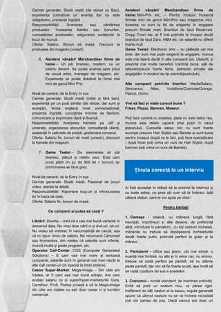 Cerințe generale: Studii medii (de obicei cu Bac), 
experiența (constituie un avantaj dar nu este 
obligatorie), prezență îngrijită 
Responsabilități: Scanarea sau cântărirea 
produselor, încasarea banilor sau bonurilor, 
cunoașterea produselor, asigurarea curățeniei la 
locul de muncă. 
Oferta: Salariu, Bonuri de masă, Discount la 
produsele din magazin (uneori) 
6. Asistent vânzări/ Merchandiser firme de 
haine – Un job tineresc, modern, cu un 
salariu decent. Se poate avansa spre jobul 
de visual artist, manager de magazin, etc. 
Experiența se poate dobândi la firme mai 
mici de genul Mini Prix. 
Nivel de carieră: de la Entry în sus 
Cerințe generale: Studii medii (chiar și fără bac), 
experiență pe un post similar (de obicei, dar sunt și 
excepții), limba engleză nivel conversațional, 
prezența îngrijită, cunoștințe minime de fashion, 
comunicare și exprimare clară și fluentă. 
Responsabilități: Aranjarea hainelor pe raft și 
umerațe, organizarea stocurilor, consultanță clienți, 
asistență în cabinele de probă, gestionare comenzi. 
Oferta: Salariu fix, bonuri de masî (uneori), discount 
la hainele din magazin 
7. Game Tester – De asemenea un job 
tineresc, plăcut și relativ usor. Este cam 
prost plătit (în jur de 900 lei + bonuri) iar 
promovarea se face greu. 
Nivel de carieră: de la Entry în sus 
Cerințe generale: Studii medii, Pasionat de jocuri 
video, atenție la detalii. 
Responsabilități: Raportare bug-uri și introducerea 
lor în baza de date. 
Oferta: Salariu fix, bonuri de masă. 
Ce companii ai putea să cauți ? 
Librării: Diverta – cred că e cea mai bună variantă în 
domeniul ăsta. Nu vinzi doar cărți ci și dvd-uri, cd-uri. 
Nu vreau să vorbesc în necunoștință de cauză, așa 
că nu spun nimic de salariu. Nu recomand Cărturești 
sau Humanitas. Am inteles că salariile sunt infecte, 
muncă multă și peste program, etc. 
Operator Call-Center: CGS (Computer Generated 
Solutions) – E cam cea mai mare și serioasă 
companie, salariile sunt în general mai mari decât la 
alte call center-uri (în special la limbi străine). 
Casier Super-Market: Mega-Image – Din câte am 
înțeles, ar fi cam cea mai bună soluție. Are cam 
același salariu ca și super/hyper-marketurile Cora, 
Carrefour, Profi. Partea proasă e că la Mega-Image 
din câte am ințeles nu ești doar casier ci și lucrător 
comercial. 
Asistent vânzări/ Merchandiser firme de 
haine: Mini-Prix etc. – Pentru început încearcă 
firmele mici de genul Mini-Prix sau magazine mici. 
Acestea nu sunt la fel de exigente în angajare 
precum firmele mari. Branduri de tipul Rezerved, 
Cropp Town etc. ar fi mai potrivite la început decât 
branduri de tipul Zara, H&M etc. iar salariile nu diferă 
foarte mult. 
Game Tester: Electronic Arts – nu plătește cel mai 
bine, dar sunt mai puțin exigenți la angajare, munca 
este mai lejeră decât în alte companii (ex. Ubisoft) și 
prezintă mai multe beneficii (cantină bună, săli de 
relaxare/pauză foarte faine, petreceri private ale 
angajaților în localuri de tip piscină/pool-club). 
Alte companii potrivite tinerilor: MediaGalaxy, 
Germanos, Altex, Vodafone/Cosmote/Orange, 
Flanco, Domo 
Vrei să faci și niste cursuri bune ? 
Frizer, Pizzar, Barman, Maseur. 
Poți face carieră cu acestea, plata nu este deloc rea, 
munca este relativ ușoară (mai puțin în cazul 
pizzarului). Cursurile astea nici nu sunt foarte 
scumpe precum Hair Stylist sau Barista și sunt bune 
pentru început (după ce le faci, poți face specializare 
- după frizer poți urma un curs de Hair Stylist, după 
barman poți urma un curs de Barista). 
Ținuta corectă la un interviu 
Ai fost acceptat în sfârșit să te prezinți la interviul și 
cu toate astea, nu prea știi cum să te îmbraci. Iată 
câteva sfaturi, care te vor ajuta pe viitor: 
Pentru bărbați 
1. Camașa - clasică, cu mânecă lungă, fără 
inscripții, imprimeuri și alte desene, de preferință 
albă, introdusă în pantaloni., cu toți nasturii încheiați, 
mânecile nu trebuie să depășească încheieturile 
decât foarte putin, potrivită perfect la guler și la 
mâneci. 
2. Pantalonii - office sau jeans, cât mai simpli, o 
nuanță mai închisă, nu albi și în orice caz, nu skinny, 
trebuie să cadă perfect pe pantofi, să nu atârne 
peste pantofi, dar nici să fie foarte scurți, așa încât să 
se vadă cusătura de sus a șosetelor. 
3. Costumul - model standard, de marimea potrivită. 
Evită să porți un costum nou, va părea rigid. 
Indiferent de câți nasturi ai la sacou, regula generală 
spune că ultimul nasture nu se va încheia niciodată 
(cel din partea de jos). Dacă sacoul are doar un 
 