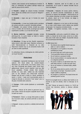 nasture, este necesar să fie întotdeauna încheiat. În 
final, un centimetru din gulerul cămășii trebuie să 
iasă din sacoul de la costum. 
4. Pantofii – simpli, de culoare închisă, niciodată 
teniși, ghete sau adidași care ți se par ție “eleganți” ! 
Niciodată! 
5. Șosetele – negru sau gri, în funcție de restul 
ținutei. 
6. Accesoriile - o curea sau bretele pentru pantaloni 
de culoare potrivită cu pantofii. Niciodată ambele! 
7. Cravata - de culoare închisă, simplă sau poate 
avea un model, cât mai discret, să atingă ușor partea 
superioară a curelei, cu un nod cât mai ușor. 
8. Semne distincte - acoperă tatuajele, scoate 
piercing-uri-le, nu purta lanțuri și inele la vedere, 
excepția o face verigheta. 
9. Atitudinea - fii sigur pe tine, flexibil, respectuos, 
reținut atunci când este cazul. Menține contactul cu 
ochii intervievatorului și încearcă să nu oferi 
răspunsuri evazive sau nu te concentra foarte mult 
pe ceea ce este superficial. 
Cu atitudinea, ținuta și strângerea de mână potrivită, 
vei reuși! Succes! 
Pentru femei 
1. Costumul - reprezintă întotdeauna cea mai bună 
opțiune. Din două piese, de culoare neagră, 
bleumarin, gri, verde închis, mov închis, maron, ocru 
sau chiar combinații ale acestor culori. Evită roșul, 
galbenul-pai, bleu-ul, auriul, argintiul, rozul sau alte 
tonuri pastelate. Croiala simplă, fără broderii, 
dantelă, tul, voal, satin, catifea sau alte materiale 
care nu fac obiectul unui dress-code business. 
Desigur poți să porți o fustă și o bluză, pantaloni și 
sacou, o rochie – toate sunt recomandate pentru a 
merge la discuția cu recrutorul. Însă “piesa” care nu 
dă greș niviodată este costumul. 
2. Camașa - Evită culorile țipătoare și combinațiile 
nepotrivite. 
3. Fusta - trebuie să fie până la genunchi sau cu 
puțin peste, trebuie să acopere coapsele atunci când 
te așezi pe scaun. 
4. Pantalonii - Clasici, cu dungă, fără paiete și capse 
sau buzunare uriațe, de culoare potrivită cu sacoul și 
cămașa. 
5. Sacoul - simplu și asortat cu celelate elemente ale 
ținutei. 
6. Rochia - decentă, care să îți ofere un aer 
conservator, să îți pună în valoare formele într-un 
mod mai elegant. 
7. Dresurile - Nelipsite din ținuta pentru interviu, 
pentru că ascund anumite imperfecțiuni și oferă 
piciorului un aspect mai atrăgător. Dacă ținuta ta va 
fi de culoare deschisă vei purta ciorapi mai deschiși 
la culoare, dacă va fi mai închisă, vei alege o 
pereche de ciorapi negri. 
8. Pantofii - obligatoriu cu toc gros și cât mai simpli, 
fie că este vorba despre cizme clasice sau pantofi 
nedecupați. Vor respecta cromatica ținutei. 
9. Poșeta - în registrul business, mare, în culori 
închise. 
10. Accesoriile - poți purta o eșarfa din mătase, mai 
sobră, nu trebuie să uiți de ceas, cercei și un colier, 
fără prea multe inele sau brățări. Accesoriile trebuie 
să îți accentueze feminitatea. 
Ce NU trebuie faci: 
 Nu trebuie să ai unghiile foarte lungi sau 
date cu o ojă cu sclipici. 
 Picioarele nu vor fi goale ci vei purta 
întotdeauna ciorapi. 
 Nu purta fuste sau rochii prea scurte. 
 Tocul pantofilor trebuie să fie potrivit. 
 Nu te încărca cu accesorii inutile. 
 Nu te machia strident. Un machiaj nude, de 
zi e alegerea perfectă. 
 Nu purta o fustă cu un șliț foarte mare. Nu 
este deloc feminin, cu atât mai puțin sexy. 
 Nu te vei îmbrăca cu hainele boțite, pătate 
sau rupte. 
 Nu îți vei aranja părul ca pentru nuntă. Cât 
mai simplu și mai lejer. Important e să fie 
îngrijit, spălat și pieptănat. 
 Nu exagera cu parfumul. Nu toata lumea are 
aceleași gusturi ca tine. 
Dacă îți vei pregăti ținuta cu câteva zile înainte și vei 
acorda un plus de atenție, totul va decurge ca la 
carte. 
Nu uita! Trebuie să ajungi la interviu cu 15-20 de 
minute mai devreme, pentru a efectua ultimele 
retușuri. 
 