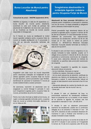 Bursa Locurilor de Muncă pentru 
Absolvenţi 
Comunicat de presă – ANOFM (septembrie 2014) 
ANOFM va organiza, în data de 26 septembrie a.c. 
bursa locurilor de muncă pentru absolvenţi, 
eveniment la care sunt invitaţi să participe toţi 
absolvenţii de învăţământ, de orice nivel, care doresc 
să se încadreze pe locurile de muncă vacante 
disponibile în întreaga ţară. 
Ca în fiecare an, bursa se desfăşoară la nivelul 
tuturor agenţiilor judeţene pentru ocuparea forţei de 
muncă iar locaţiile desfăşurării vor fi comunicate în 
timp util pe site-urile structurilor teritoriale ale 
ANOFM. 
Angajatorii care deţin locuri de muncă disponibile 
pentru absolvenţii instituţiilor de învăţământ se pot 
adresa agenţiilor pentru ocuparea forţei de muncă 
din ţară deoarece, potrivit prevederilor Legii 76/2002, 
beneficiază de subvenţii la încadrarea în muncă pe 
durată nedeterminată a acestor persoane. 
De asemenea, reamintim că absolvenţii care se 
angajează cu normă întreagă în perioada în care 
sunt înregistraţi la agenţia pentru ocuparea forţei de 
muncă, pot beneficia de prime de încadrare. 
Pentru mai multe informaţii şi detalii privind bursa, vă 
rugăm contactaţi agenţiile teritoriale pentru ocuparea 
forţei de muncă şi urmăriţi informaţiile ulterioare ce 
se vor afişa pe site. 
Înregistrarea absolventilor în 
evidențele Agenției Județene 
pentru Ocuparea Forței de Muncă 
Absolventii de liceu promoția 2013-2014 se pot 
prezenta pentru înregistrare ca persoană în căutarea 
unui loc de muncă, ca etapă prealabilă și obligatorie 
pentru obtinerea indemnizației de șomaj. 
Potrivit prevederilor legii absolvenții trebuie să se 
prezinte la agențiile pentru ocupare în termen de 60 
de zile de la absolvire. În cazul absolvenților de liceu, 
indiferent de promovarea sau nepromovarea 
examenului de bacalaureat, termenul de 60 de zile 
începe pe 31 mai, avand în vedere că potrivit 
Ordinului nr. 3818/2013 al Ministrului Educației 
Naționale “Cursurile claselor terminale se încheie în 
data de 30 mai 2014”. 
În situația în care unii tineri mai au corigențe și nu au 
situația încheiată la toate materiile, aceștia vor fi 
obligați să se prezinte în interval de 60 de zile de la 
susținerea și promovarea examenului de corigență. 
În acest sens, adeverința eliberată de instituția de 
învățământ va specifica data promovării examenului 
de corigență. 
În vederea înregistrării la agențiile de ocupare, 
absovenții trebuie să prezinte : 
- Act de indentitate, fotocopie și original; 
- Certificat de naștere, fotocopie și original; 
- Act de studii (adeverința de absolvire, certificate de 
absolvire sau diploma de bacalaureat, după caz), în 
fotocopie și orginal. În cazul adeverinței, trebuie să 
rezulte că data absolvirii anului terminal a fost 30 mai 
2014; 
- Adeverință eliberată de medicul de familie din care 
să rezulte dacă este ”apt de muncă” sau nu; 
- Dosar plic. 
În situația în care un absolvent de liceu nu 
promovează examenul de bacalaureat (indiferent 
dacă s-a prezentat sau nu la acesta), el are dreptul 
să se prezinte la agenția de ocupare cea mai 
apropriată în intervalul 31 mai – 29 iulie 2014. 
În situația în care un absolvent promovează 
examenul de bacalaureat, acesta are în continuare 
obligația de a se prezenta în intervalul 31 mai – 29 
iulie 2014, deoarece el este considerat absolvent din 
momentul în care a finalizat anul terminal și are 
situația încheiată la toate materiile. 
Indemnizația de șomaj se va acorda de la data de 30 
iulie 2014 în situația în care cererea va fi înregistrată 
în termen de 10 zile de la expirarea celor 60 de zile 
 