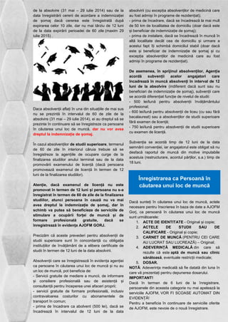 de la absolvire (31 mai – 29 iulie 2014) sau de la 
data înregistrării cererii de acordare a indemnizației 
de șomaj dacă cererea este înregistrată după 
expirarea celor 10 zile, dar nu mai târziu de 12 luni 
de la data expirării perioadei de 60 zile (maxim 29 
iulie 2015) . 
Daca absolvenții aflați în una din situațiile de mai sus 
nu se prezintă în intervalul de 60 de zile de la 
absolvire (31 mai – 29 iulie 2014), ei au dreptul să se 
prezinte în continuare să se înregistreze ca persoane 
în căutarea unui loc de muncă, dar nu vor avea 
dreptul la indemnizație de șomaj. 
În cazul absolvenților de studii superioare, termenul 
de 60 de zile în interiorul căruia trebuie să se 
înregistreze la agențiile de ocupare curge de la 
finalizarea studiilor anului terminal sau de la data 
promovării examenului de licență (dacă persoana 
promovează examenul de licență în termen de 12 
luni de la finalizarea studiilor). 
Atenție, dacă examenul de licență nu este 
promovat în termen de 12 luni și persoana nu s-a 
înregistrat în termen de 60 de zile de la finalizarea 
studiilor, atunci persoana în cauză nu va mai 
avea dreptul la indemnizație de șomaj, dar în 
schimb va putea să beneficieze de serviciile de 
stimulare a ocupării forței de muncă și de 
formare profesională gratuite, dacă se 
înregistrează în evidența AJOFM GORJ. 
Precizăm că aceste prevederi pentru absolvenții de 
studii superioare sunt în concordanță cu obligația 
instituțiilor de învățământ de a elibera certificate de 
studii în termen de 12 luni de la data absolvirii. 
Absolvenții care se înregistrează în evidența agenției 
ca persoane în căutarea unui loc de muncă și nu au 
un loc de muncă, pot beneficia de: 
- Servicii gratuite de mediere a muncii, de informare 
și consiliere profesională sau de asistență și 
consultanță pentru începerea unei afaceri proprii; 
- servicii gratuite de formare profesională, inclusiv 
contravaloarea costurilor cu abonamentele de 
transport în comun; 
- prima de încadrare ca abolvent (500 lei), dacă se 
încadrează în intervalul de 12 luni de la data 
absolvirii (cu excepția absolvenților de medicină care 
au fost admiși în programe de rezidențiat); 
- prima de încadrare, dacă se încadrează la mai mult 
de 50 km de localitatea de domiciliu (doar dacă este 
și beneficiar de indemnizație de șomaj); 
- prima de instalare, dacă se încadrează în muncă în 
altă localitate decât cea de domiciliu și urmare a 
acestui fapt îți schimbă domiciliul stabil (doar dacă 
este și beneficiar de indemnizație de șomaj și cu 
excepția absolvenților de medicină care au fost 
admiși în programe de rezidențiat). 
De asemenea, în sprijinul absolvenților, Agenția 
acordă subvenții acelor angajatori care 
încadrează în muncă absolvenți în interval de 12 
luni de la absolvire (indiferent dacă sunt sau nu 
beneficiari de indemnizație de șomaj), subvenții care 
se acordă diferențiat funcție de nivelul de studii: 
- 500 lei/lună pentru absolvenții învățământului 
profesional; 
- 600 lei/lună pentru absolvenții de liceu (cu sau fără 
bacalaureat) sau a absolvenților de studii superioare 
fără examen de licență; 
- 750 lei/lună pentru absolvenții de studii superioare 
cu examen de licență. 
Subvenția se acordă timp de 12 luni de la data 
semnării convenției, iar angajatorul este obligat să nu 
desfacă raportul de muncă din motive imputabile 
acestuia (restructurare, acordul părților, s.a.) timp de 
18 luni. 
Înregistrarea ca Persoană în 
căutarea unui loc de muncă 
Dacă sunteți în căutarea unui loc de muncă, actele 
necesare pentru înscrierea în baza de date a AJOFM 
Gorj, ca persoană în căutarea unui loc de muncă 
sunt următoarele: 
1. ACTE DE IDENTITATE - Original și copie; 
2. ACTELE DE STUDII SAU DE 
CALIFICARE - Original și copie; 
3. CARNET DE MUNCĂ (PENTRU CEI CARE 
AU LUCRAT SAU LUCREAZĂ) – Original; 
4. ADEVERINȚĂ MEDICALĂ din care să 
rezulte că este aptă de muncă sau clinic 
sănătoasă, eventuale restricții medicale; 
5. DOSAR. 
NOTĂ: Adeverința medicală să fie datată din luna în 
care vă prezentați pentru depunerea dosarului. 
IMPORTANT! 
Dacă în termen de 6 luni de la înregistrare, 
persoanele din aceasta categorie nu mai apelează la 
serviciile AJOFM, VOR FI SCOASE AUTOMAT DIN 
EVIDENȚĂ! 
Pentru a beneficia în continuare de serviciile oferite 
de AJOFM, este nevoie de o nouă înregistrare. 
 