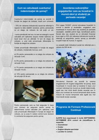 Cum se calculează cuantumul 
indemnizaţiei de şomaj? 
Cuantumul indemnizaţiei de şomaj se acordă în 
funcţie de stagiul de cotizare, după cum urmează: 
- 75% din valoarea indicatorului social de referinţă în 
vigoare la data stabilirii acestuia, pentru persoanele 
cu un stagiu de cotizare de cel puţin un an; 
- suma prevãzută mai sus, la care se adaugă o sumă 
calculată prin aplicarea asupra mediei salariului de 
bază lunar brut pe ultimele 12 luni de stagiu de 
cotizare, a unei cote procentuale diferenţiate în 
funcţie de stagiul de cotizare. 
Cotele procentuale diferenţiate în funcţie de stagiul 
de cotizare, menţionate mai sus, sunt: 
a) 3% pentru persoanele cu un stagiu de cotizare de 
cel puţin 3 ani; 
b) 5% pentru persoanele cu un stagiu de cotizare de 
cel puţin 5 ani; 
c) 7% pentru persoanele cu un stagiu de cotizare de 
cel puţin 10 ani; 
d) 10% pentru persoanele cu un stagiu de cotizare 
de cel puţin 20 de ani. 
Pentru persoanele care au fost asigurate în baza 
unui contract de asigurare pentru şomaj, la 
determinarea sumei calculate prin aplicarea unei 
cote procentuale diferenţiate în funcţie de stagiul de 
cotizare, se va avea în vedere venitul lunar declarat 
în contractul de asigurare pentru şomaj. 
Acordarea subvenţiilor 
angajatorilor care au încadrat în 
muncă elevi şi studenţi pe 
perioada vacanţei 
Prin Legea 72/2007, privind stimularea încadrării în 
muncă a elevilor şi studenţilor, angajatorii care 
încadrează în muncă elevi sau studenţi pe perioada 
vacanţelor, stabilită potrivit legii, beneficiază pentru 
fiecare elev sau student de un stimulent financiar 
lunar egal cu 50% din valoarea indicatorului social de 
referinţă al asigurărilor pentru şomaj şi stimulării 
ocupării forţei de muncă, în vigoare. 
La această dată indicatorul social de referinţă are o 
valoare de 500 de lei. 
Stimulentul financiar se acordă la cererea 
angajatorului din bugetul asigurărilor de şomaj, dacă 
încadrează în muncă elevi şi studenţi în baza unui 
contract individual de muncă pe durată determinată, 
egală sau mai mică decât durata vacanţei sau în 
baza unui contract de muncă temporară dacă durata 
misiunii de muncă temporară este egală sau mai 
mică decât durata vacanţei. 
Programe de Formare Profesională 
Continuă 
AJOFM Gorj organizează în lunile SEPTEMBRIE-OCTOMBRIE 
2014 cursuri de (re)calificare în 
meseriile: 
 Cosmetician 
 Croitor 
 Dulgher-tâmplar-parchetar 
 Lucrător în comerț 
 
