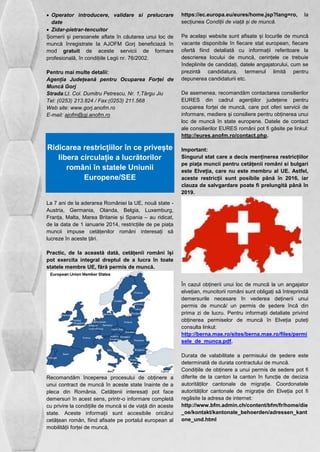  Operator introducere, validare si prelucrare 
date 
 Zidar-pietrar-tencuitor 
Șomerii și persoanele aflate în căutarea unui loc de 
muncă înregistrate la AJOFM Gorj beneficiază în 
mod gratuit de aceste servicii de formare 
profesională, în condițiile Legii nr. 76/2002. 
Pentru mai multe detalii: 
Agenția Județeană pentru Ocuparea Forței de 
Muncă Gorj 
Strada:Lt. Col. Dumitru Petrescu, Nr. 1,Târgu Jiu 
Tel: (0253) 213.824 / Fax:(0253) 211.568 
Web site: www.gorj.anofm.ro 
E-mail: ajofm@gj.anofm.ro 
Ridicarea restricțiilor în ce privește 
libera circulație a lucrătorilor 
români în statele Uniunii 
Europene/SEE 
La 7 ani de la aderarea României la UE, nouă state - 
Austria, Germania, Olanda, Belgia, Luxemburg, 
Franța, Malta, Marea Britanie și Spania – au ridicat, 
de la data de 1 ianuarie 2014, restricțiile de pe piața 
muncii impuse cetățenilor români interesați să 
lucreze în aceste țări. 
Practic, de la această dată, cetățenii români își 
pot exercita integral dreptul de a lucra în toate 
statele membre UE, fără permis de muncă. 
Recomandăm începerea procesului de obținere a 
unui contract de muncă în aceste state înainte de a 
pleca din România. Cetățenii interesați pot face 
demersuri în acest sens, printr-o informare completă 
cu privire la condițiile de muncă si de viață din aceste 
state. Aceste informații sunt accesibile oricărui 
cetățean român, fiind afisate pe portalul european al 
mobilității forței de muncă, 
https://ec.europa.eu/eures/home.jsp?lang=ro, la 
secțiunea Condiții de viață și de muncă. 
Pe același website sunt afisate și locurile de muncă 
vacante disponibile în fiecare stat european, fiecare 
ofertă fiind detaliată cu informații referitoare la 
descrierea locului de muncă, cerințele ce trebuie 
îndeplinite de candidați, datele angajatorului, cum se 
prezintă candidatura, termenul limită pentru 
depunerea candidaturii etc. 
De asemenea, recomandăm contactarea consilierilor 
EURES din cadrul agențiilor județene pentru 
ocuparea forței de muncă, care pot oferi servicii de 
informare, mediere și consiliere pentru obținerea unui 
loc de muncă în state europene. Datele de contact 
ale consilierilor EURES români pot fi găsite pe linkul: 
http://eures.anofm.ro/contact.php. 
Important: 
Singurul stat care a decis menținerea restricțiilor 
pe piața muncii pentru cetățenii români si bulgari 
este Elveția, care nu este membru al UE. Astfel, 
aceste restricții sunt posibile până în 2016, iar 
clauza de salvgardare poate fi prelungită până în 
2019. 
În cazul obținerii unui loc de muncă la un angajator 
elvețian, muncitorii români sunt obligați să întreprindă 
demersurile necesare în vederea deținerii unui 
permis de muncă/ un permis de ședere încă din 
prima zi de lucru. Pentru informații detaliate privind 
obținerea permiselor de muncă în Elveția puteți 
consulta linkul: 
http://berna.mae.ro/sites/berna.mae.ro/files/permi 
sele_de_munca.pdf. 
Durata de valabilitate a permisului de ședere este 
determinată de durata contractului de muncă. 
Condițiile de obținere a unui permis de sedere pot fi 
diferite de la canton la canton în funcție de decizia 
autorităților cantonale de migrație. Coordonatele 
autorităților cantonale de migrație din Elveția pot fi 
regăsite la adresa de internet: 
http://www.bfm.admin.ch/content/bfm/fr/home/die 
_oe/kontakt/kantonale_behoerden/adressen_kant 
one_und.html 
 
