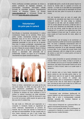 Pentru verificarea condițiilor particulare de intrare și 
ședere prevăzute de legislația elvețiană, vă 
recomandăm consultarea informațiilor oficiale 
furnizate de autoritățile elvețiene: Departamentul 
Federal al Afacerilor Externe al Elveției 
(www.eda.admin.ch) si Ambasada Elveției din 
Bucuresti (www.eda.admin.ch/bucarest). 
Voluntariatul 
Un prim pas în carieră 
Semnificația și importanța voluntariatului în cultura 
românească începe să se schimbe. Până acum, 
pentru români, voluntariatul echivala cu munca 
patriotică, lucru ce nu era în niciun caz voluntar, 
darămite să îți mai aducă beneficii. Nici măcar 
satisfacție personală nu poți să zici că îți aducea. 
Între timp, în cultura occidentală, voluntariatul avea 
cu totul și cu totul altă semnificație. Era o activitate 
pe care o făceai din proprie inițiativă, făcută în folosul 
altor oameni cât și al tău ca individ pentru că îți 
aducea o dezvoltare atât personală cât și 
profesională. Treptat, s-a ajuns ca și în România, 
voluntariatul să capete această accepțiune. 
Pentru un tânar, voluntariatul s-ar putea să fie cea 
mai bună soluție. Un ONG, de orice profil ar fi, îi 
oferă voluntarului posibilitatea de a-și alege 
programul de muncă în funcție de disponibilitate, de 
a participa la proiecte de mare amploare și să ia 
contact cu oameni importanți din toate domeniile. 
Fiecare își poate alege un ONG din domeniul în care 
își va dori să lucreze, astfel reușind să ajute pe alții 
dar și pe sine în același timp. 
De cele multe ori, ONG-urile sunt organizate ca o 
companie în miniatură. Există un regulament de 
ordine interioară, departamente și proiecte de 
rezolvat. Așa că, dacă ești voluntar nu înseamnă că 
ești lipsit de responsabilitate. De fapt, acesta este un 
lucru foarte important pe care îl poți învăța fiind 
voluntar, responsabilitatea. Înveți să fii responsabil 
de faptele tale pentru că știi că alți oameni depind de 
munca ta. Acesta este un paradox al muncii de 
voluntar – cu toate că nu ești plătit sau supravegheat 
strict de cineva, toată lumea se staduiește să își facă 
treaba cât mai bine, știind că munca ta va ajuta pe 
cineva. 
Cel mai important lucru pe care ți-l poate oferi 
activitatea de voluntariat este faptul că te învață să 
lucrezi în echipă. Vei avea colegi cu aceleași 
preocupări ca ale tale, cam de aceeasi vârstă cu 
care îți va face plăcere să lucrezi, și față de care nu 
vei avea niciun sentiment de inferioritate. Se stie că 
la un loc de muncă, oricât de sigur pe tine și de 
îndrăzneț ai fi, nu poți să îi pui superiorului tău chiar 
orice întrebare îți trece prin cap. În schimb, aici vei 
avea ocazia să înveți lucrurile din mers, alături de 
colegii tăi. 
De asemenea, poți să ajungi și să coordonezi un 
proiect important și astfel să îți exerciți capacitățile de 
lider. Vei avea o satisfacție extraordinară când vei 
vedea un proiect dus la sfârșit. Iar în bucuria sau 
mulțumirea oamenilor îți vei găsi adevarata răsplată 
a muncii tale. O să ai ocazia să cunoști foarte mulți 
oameni interesanți, atât din colegii tăi dar și oameni 
de cariera cu care intri în contact pentru a-ți duce la 
bun sfârșit proiectul. 
În plus, toate companiile vor aprecia activitatea ta de 
voluntar. Pentru că vor vedea, că deși nu ai lucrat, ai 
avut activități care ți-au pus la încercare abilitățile. De 
asemenea, poți obține recomandări foarte bune de la 
oamenii cu care ai lucrat, ceea ce te poate ajuta în 
cariera ta. 
Să fii voluntar este un lucru foarte important atât 
pentru cariera ta, dar mai ales pentru viața ta. Vei 
învăța lucruri care te vor ajuta în toate aspectele 
vieții, lucruri ca munca în echipă sau 
responsabilitatea dar și compasiunea și răbdare în 
tot ceea ce faci. Așa că, chiar dacă nu ești plătit în 
bani, lucrurile pe care le poți învăța într-un ONG sunt 
lucruri pe care nu poți să le cumperi. 
Definiții ale voluntariatului 
• Voluntariatul este activitatea desfășurată din 
proprie inițiativă, de orice persoană fizica, în folosul 
altora, fără a primi o contraprestație materială 
(Definiție adoptată de Consiliul Național al 
Voluntariatului, iunie 2002). 
• Orice acțiune întreprinsă de o persoană fără a se 
gândi la recompense financiare (Tracker). 
• Orice muncă prestată relativ fără constrângere de 
o persoană cu intenția de a ajuta și fără a urmări un 
câștig financiar imediat (Scheier). 
 