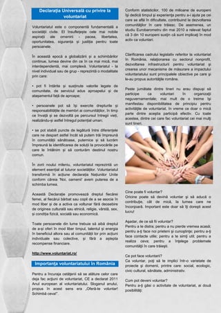 Declarația Universală cu privire la 
voluntariat 
Voluntariatul este o componentă fundamentală a 
societății civile. El însuflețește cele mai nobile 
aspirații ale omenirii - pacea, libertatea, 
oportunitatea, siguranța și justiția pentru toate 
persoanele. 
În această epocă a globalizării și a schimbărilor 
continue, lumea devine din ce în ce mai mică, mai 
interdependentă, mai complexă. Voluntariatul - la 
nivel individual sau de grup - reprezintă o modalitate 
prin care: 
• pot fi întărite și susținute valorile legate de 
comunitate, de serviciul adus aproapelui și de 
atașamentul față de aproape; 
• persoanele pot să își exercite drepturile și 
responsabilitățile de membri ai comunităților, în timp 
ce învață și se dezvoltă pe percursul întregii vieți, 
realizându-și astfel întregul potențial uman; 
• se pot stabili puncte de legătură între diferențele 
care ne despart astfel încât să putem trăi împreună 
în comunității sănătoase, puternice și să lucrăm 
împreună la identificarea de soluții la provocările pe 
care le întâlnim și să conturăm destinul nostru 
comun. 
În zorii noului mileniu, voluntariatul reprezintă un 
element esențial al tuturor societăților. Voluntariatul 
transformă în acțiune declarația Națiunilor Unite 
conform căreia 'Noi, oamenii' avem puterea de a 
schimba lumea. 
Această Declarație promovează dreptul fiecărei 
femei, al fiecărui bărbat sau copil de a se asocia în 
mod liber și de a activa ca voltunar fără deosebire 
de originea culturală sau etnică, religie, vârstă, sex, 
și condiția fizică, socială sau economică. 
Toate persoanele din lume trebuie să aibă dreptul 
de a-și oferi în mod liber timpul, talentul și energia 
în beneficiul altora sau al comunității lor prin acțiuni 
individuale sau colective, și fără a aștepta 
recompense financiare. 
http://www.voluntariat.ro/ 
Importanţa voluntariatului în România 
Pentru a încuraja cetăţenii să se alăture celor care 
deja fac acţiuni de voluntariat, CE a declarat 2011 
Anul european al voluntariatului. Sloganul anului, 
propus în acest sens era „Oferă-te voluntar! 
Schimbă ceva!”. 
Conform statisticilor, 100 de milioane de europeni 
îşi dedică timpul şi experienţa pentru a-i ajuta pe cei 
care se află în dificultate, contribuind la dezvoltarea 
comunităţilor în care trăiesc. De asemenea, un 
studiu Eurobarometru din mai 2010 a relevat faptul 
că 3 din 10 europeni susţin că sunt implicaţi în mod 
activ ca voluntari. 
Clarificarea cadrului legislativ referitor la voluntariat 
în România, relaţionarea cu sectorul nonprofit, 
dezvoltarea infrastructurii pentru voluntariat şi 
crearea unor mecanisme de măsurare a impactului 
voluntariatului sunt principalele obiective pe care şi 
le-au propus autorităţile române. 
Peste jumătate dintre tineri nu erau dispuşi să 
participe ca voluntari în organizaţii 
neguvernamentale; mai mult de o treime îşi 
manifestau disponibilitatea de principiu pentru 
activităţile de voluntariat, în vreme ce doar o mică 
parte dintre aceştia participă efectiv. Cu toate 
acestea, dintre cei care fac voluntariat cei mai mulţi 
sunt tineri. 
Cine poate fi voluntar? 
Oricine poate să devină voluntar şi să aducă o 
contribuţie, cât de mică, la lumea care ne 
înconjoară. Important este doar să îţi doreşti acest 
lucru! 
Aşadar, de ce să fii voluntar? 
Pentru a te distra; pentru a nu pierde vremea acasă; 
pentru a-ţi face noi prieteni şi cunoştinţe; pentru a-ţi 
face contacte utile; pentru a te simţi util; pentru a 
realiza ceva; pentru a înţelege problemele 
comunităţii în care trăieşti. 
Ce pot face voluntarii? 
Ca voluntar, poţi să te implici într-o varietate de 
proiecte şi domenii, printre care: social, ecologic, 
civic cultural, sănătate, administrativ. 
Cum pot deveni voluntar? 
Pentru a-ţi găsi o activitate de voluntariat, ai două 
posibilităţi: 
 