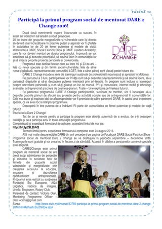 P A G I N Ă 1 0
După două evenimente majore încununate cu succes, în
acest an îndrăznim să lansăm o nouă provocare.
20 de tinere din grupurile marginalizate și vulnerabile care își doresc
să devină mai încrezătoare în propriile puteri și aspirații vor fi ghidate
în activitatea lor de 20 de femei puternice și modele de viață,
absolvente a DARE Social Fashion Show și DARE Leaders Academy,
care le vor deveni mentori pe durata programului. Împreună se vor
ambiționa să-și dezvolte potențialul, să devină lideri în comunitățile lor
și să inițieze propriile proiecte personale și profesionale.
Programul este dedicat fetelor care au între 16 şi 23 de ani –
fete cu nevoi speciale şi din familii social-vulnerabile, fete de etnie
roma și găgăuză, reprezentante ale comunităţii LGBT, fete a căror părinți sunt plecați peste hotare etc.
DARE 2 Change include o serie de traininguri susţinute de profesioniști recunoscuți și apreciați în Moldova.
Pe parcursul a 3 luni, participantele vor învăţa cum să-şi dezvolte puterea feminină şi să devină lidere, să-și
cunoască drepturile şi să-şi descopere puterea interioară prin art-terapie. În program sunt incluse şi traininguri
despre dezvoltare personală şi cum să-ţi găseşti un loc de muncă, PR şi comunicare, internet mobil şi tehnologii
avansate, antreprenoriat şi scriere de business-planuri. Toate – bine explicate pe înţelesul tuturor.
Pe parcursul programului DARE 2 Change participantele, susținute de mentori, vor fi încurajate să-și
dezvolte propriile planuri de afaceri sau proiecte pentru activități sociale sau de antreprenoriat în comunitățile lor.
Cele mai bune și inspirate idei de afaceri/proiecte vor fi premiate de către partenerii DARE, în cadrul unui eveniment
special, ce va avea loc la sfârşitul programului.
Descoperă în tine puterea de a îndrăzni! Fii parte din comunitatea de femei puternice și modele de viață
DARE!
Înscrie-te la Dare 2 Change!
Tot de ce ai nevoie pentru a participa la program este dorinţa puternică de a evolua, de a-ţi descoperi
calităţile şi de a participa activ în toate activităţile programului.
Completează şi expediază formularul de aplicare, accesând linkul de mai jos:
http://bit.ly/29L2bAQ
Termen limită pentru expedierea formularului completat este 24 august 2016.
Află mai multe despre ediţiile DARE din anii precedenţi pe pagina de Facebook DARE Social Fashion Show
Programul social de mentorat Dare 2 Change se va desfăşura în perioada septembrie – decembrie 2016.
Trainingurile sunt gratuite şi vor avea loc în fiecare zi de sâmbătă. Accesul în clădire a persoanelor cu nevoi speciale
este asigurat.
DARE2Change este primul
program de mentorat social ce are
drept scop schimbarea de percepție
şi atitudine în societate față de
femeile din grupurile social
vulnerabile și marginalizate prin
creşterea accesului la educație,
angajare și dezvoltarea
oportunităților antreprenoriale.
Programul este realizat cu susţinerea
Fundaţiei Est Europene, AQA
Logistics, Fabrica de imagine,
Linella, Bloguvern, Rotary Club.
Persoană de contact: Victoria Olari,
Mentoring Programme Officer –
olari.victoria@gmail.com
Sursa: http://www.civic.md/instruiri/33769-participa-la-primul-program-social-de-mentorat-dare-2-change-
2016.html#sthash.Biu2hRDw.dpuf
Participă la primul program social de mentorat DARE 2
Change 2016!
 
