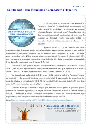 La 28 iulie 2016 - este marcată Ziua Mondială de
Combatere a Hepatitei. Cu această ocazie sunt organizate mai
multe acțiuni de sensibilizare a populației, cu sloganul
„Cunoaște hepatita – acționează acum!”. Scopul acestora este
de a îmbunătăți cunoștințele publicului cu privire la riscul de
infectare cu hepatitele virale, necesitatea testării și
cunoașterii statutului, iar în caz de necesitate, adresării pentru
tratament.
Hepatitele virale B, C și D constituie una dintre
problemele majore de sănătate publică, care afectează circa 400 milioane de persoane la nivel global și
având în vedere dimensiunea epidemiei, oricine și oricând poate fi în pericol. În fiecare zi, hepatitele
virale cauzează decesul a 400 de persoane din regiunea europeană. Se estimează, că aproximativ 95%
dintre persoanele cu hepatită nu cunosc despre infecția lor, iar 90% dintre persoanele cu hepatita virală
C pot fi complet vindecate de virus în termen de 3-6 luni.
Menționăm că, în Republica Moldova indicele morbidității prin hepatită virală B acută s-a redus
de la 25,46 la 100 mii populație în anul 1997 până la 0,96 în anul 2015; prin hepatită virală C acută –
de la 6,14 până la 1,23 și prin hepatită virală D (HVD) – de la 1,89 până la 0,1 în 2015.
Vaccinarea împotriva hepatitei virale B este accesibilă, gratuită și inclusă în Programul Național
de imunizări. Nivelul acoperirii vaccinale contra hepatitei virale B a persoanelor din grupurile cu risc
sporit de infectare în perioada anilor 2012-2015 a constituit 80,9% cu prima doză, 84,7% cu a doua
doză, 82,5% cu a treia doză și, respectiv, 96,1% cu a patra.
Ministerul Sănătății a elaborat şi propus spre dezbateri publice primul Regulament privind
procedura de includere a pacienților în terapia antivirală a hepatitelor cronice şi cirozelor hepatice
virale B, C, D la copii şi adulți. Documentul va fi aprobat în curând de Guvern şi are drept scop
asigurarea accesului transparent şi echitabil al bolnavilor la tratament antiviral.
Sursa: http://www.ms.gov.md/?q=stiri/28-iulie-2016-ziua-mondiala-combatere-hepatitei
28 iulie 2016 - Ziua Mondială de Combatere a Hepatitei
P A G I N A 1 1
 