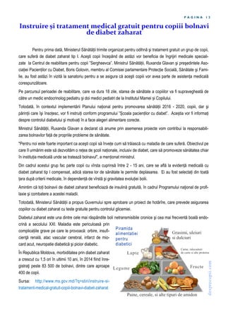 P A G I N A 1 2
Pentru prima dată, Ministerul Sănătății trimite organizat pentru odihnă şi tratament gratuit un grup de copii,
care suferă de diabet zaharat tip I. Aceşti copii începând de astăzi vor beneficia de îngrijiri medicale speciali-
zate la Centrul de reabilitare pentru copii ”Sergheevca”. Ministrul Sănătății, Ruxanda Glavan şi preşedintele Aso-
ciației Pacienților cu Diabet, Boris Golovin, membru al Comisiei parlamentare Protecție Socială, Sănătate şi Fami-
lie, au fost astăzi în vizită la sanatoriu pentru a se asigura că aceşti copiii vor avea parte de asistența medicală
corespunzătoare.
Pe parcursul perioadei de reabilitare, care va dura 18 zile, starea de sănătate a copiiilor va fi supravegheată de
către un medic endocrinolog pediatru şi doi medici pediatri de la Institutul Mamei și Copilului.
Totodată, în contextul implementării Planului național pentru promovarea sănătății 2016 - 2020, copiii, dar şi
părinții care îşi însoțesc, vor fi instruiți conform programului ”Școala pacienților cu diabet”. Aceștia vor fi informați
despre controlul diabetului şi motivați în a face alegeri alimentare corecte.
Ministrul Sănătății, Ruxanda Glavan a declarat că anume prin asemenea proiecte vom contribui la responsabili-
zarea bolnavilor față de propriile probleme de sănătate.
"Pentru noi este foarte important ca aceşti copii să învețe cum să trăiască cu maladia de care suferă. Obiectivul pe
care îl urmărim este să dezvoltăm o rețea de şcoli naționale, inclusiv de diabet, care să promoveze sănătatea chiar
în instituția medicală unde se tratează bolnavul", a menționat ministrul.
Din cadrul acestui grup fac parte copii cu vîrsta cuprinsă între 2 - 15 ani, care se află la evidență medicală cu
diabet zaharat tip I compensat, adică starea lor de sănătate le permite deplasarea. Ei au fost selectați din toată
țara după criterii medicale, în dependență de vîrstă şi gravitatea evoluției bolii.
Amintim că toți bolnavii de diabet zaharat beneficiază de insulină gratuită, în cadrul Programului naţional de profi-
laxie şi combatere a acestei maladii.
Totodată, Ministerul Sănătății a propus Guvernului spre aprobare un proiect de hotărîre, care prevede asigurarea
copiilor cu diabet zaharat cu teste gratuite pentru controlul glicemiei.
Diabetul zaharat este una dintre cele mai răspândite boli netransmisibile cronice şi cea mai frecventă boală endo-
crină a secolului XXI. Maladia este periculoasă prin
complicațiile grave pe care le provoacă: orbire, insufi-
cienţă renală, atac vascular cerebral, infarct de mio-
card acut, neuropatie diabetică şi picior diabetic.
În Republica Moldova, morbiditatea prin diabet zaharat
a crescut cu 1,5 ori în ultimii 10 ani, în 2014 fiind înre-
gistraţi peste 83 500 de bolnavi, dintre care aproape
400 de copii.
Sursa: http://www.ms.gov.md/?q=stiri/instruire-si-
tratament-medical-gratuit-copiii-bolnavi-diabet-zaharat
Instruire şi tratament medical gratuit pentru copiii bolnavi
de diabet zaharat
 