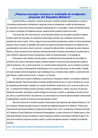 P A G I N A 1 3
„Pilotarea educației incluzive în instituțiile de învățământ
preșcolar din Republica Moldova”
Keystone Moldova a organizat un seminar de formare a membrilor echipelor intersectoriale, cu genericul
„Consolidarea parteneriatului intersectorial în asigurarea incluziunii educaționale a copiilor de vârstă preșcola-
ră”. Seminarul a întrunit 40 de membri ai echipelor intersectoriale din 14 comunități/11 raioane din Republica Moldo-
va: directori ai instituțiilor de învățământ preșcolar, asistenți sociali și asistenți medicali comunitari.
Timp de trei zile, cât a durat seminarul, au fost abordate subiecte ce țin de dreptul la educație și integrare
socială a copiilor din comunitate, din perspectiva cadrului legal și normativ, dar și realizarea incluziunii socio-
educaționale a tuturor copiilor. „Pentru a asigura incluziunea socială și educațională a copiilor cu cerințe educaționale
speciale, inclusiv a copiilor cu dizabilități, este necesar de asigurat funcționarea mecanismului de colaborare inter-
sectorială atât la nivel central, cât şi la nivel local”, a declarat Dna Marcela Dilion, coordonator de proiect, Keystone
Moldova. „Scopul mecanismului de colaborare intersectorială rezidă în instituirea și dezvoltarea unui parteneriat du-
rabil și eficient în asigurarea incluziunii educaționale a copiilor de vârstă preșcolară”, a mai adăugat ea.
Participanții au fost implicați în exerciții practice, au identificat împreună problemele din comunitățile lor,
semnele de risc crescut în dezvoltarea copilului, barierele existente în incluziunea socio-educațională a copiilor și
căile de soluționare. „Aici, în cadrul seminarului, noi, membrii echipei intersectoriale, ne-am consolidat ca și echipă.
Am acumulat și multă experiență, datorită faptului că am cunoscut alte echipe, din alte localități. Totodată,
am reușit să facem schimb de experiență, doar modalitatea de lucru a fiecărei echipe e diferită”, a subliniat Dna An-
gela Prisăcaru, asistent social comunitar, s. Verejeni, rnul Telenești.
„Am aflat lucruri noi pentru a desfășura un parteneriat și o educație de calitate în comunitate și instituția de
învățământ preșcolar. Este binevenit faptul că realizăm activități practice de lucru cu copiii în situații de risc, anume
din perspectiva parteneriatului: discutăm cum e posibil să identificăm aceste familii, cum e nevoie să lucrăm cu ele
etc.”, a menționat Dna Svetlana Cojocaru-Cernenchi, director al grădiniței din s. Sârma, rnul Leova. Pe parcursul
desfășurării exercițiilor, participanții au aplicat strategii de comunicare cu familia, cu specialiștii și alți actori comuni-
tari, pentru un parteneriat eficient. De asemenea, ei au demonstrat că sunt deschiși față de abordarea intersectorială,
multidisciplinară a cazurilor de incluziune socio-educațională a copiilor.
Seminarul de formare a membrilor echipelor intersectoriale a fost realizat de către Keystone Moldova, în ca-
drul proiectului „Pilotarea educației incluzive în instituțiile de învățământ preșcolar din R. Moldova”. Proiectul este
implementat de AO Keystone Moldova și Programul Educațional „Pas cu Pas”, în parteneriat cu Ministerul Educației
al R. Moldova și Centrul Republican de Asistență Psihopedagogică, cu sprijinul financiar al Fundaţiilor pentru o Soci-
etate Deschisă/Open Society Foundations în cadrul Programului Copilărie Timpurie/Early Childhood Program. Pro-
iectul pune accentul pe asigurarea accesului copiilor cu cerinţe educaţionale speciale în instituţiile de învățământ
preşcolar.
Sursa: http://www.keystonemoldova.md/ro/news-and-events/article.php?id=223
 