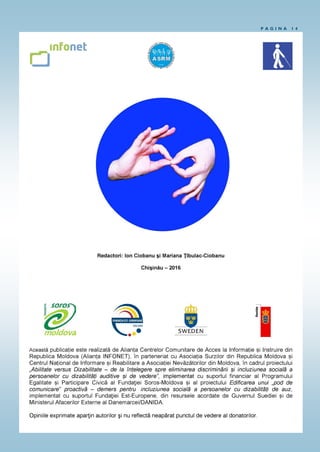 P A G I N A 1 4
„Edificarea unui „pod de comunicare” proactivă – demers pentru incluziunea socia-
lă a persoanelor cu dizabilități de auz”. Acest proiect este realizat de Alianța Centrelor Comu-
nitare de Acces la Informație și Instruire din Republica Moldova (Alianța INFONET), în parteneri-
at cu Asociația Surzilor din Republica Moldova, cu suportul Fundaţiei Est-Europene, din resurse-
le acordate de Guvernul Suediei și de Ministerul Afacerilor Externe al Danemarcei/DANIDA .
Redactori: Ion Ciobanu şi Mariana Ţîbulac-Ciobanu
Chişinău - 2016
„Abilitate versus Dizabilitate – de la înțelegere spre eliminarea discriminării și incluziunea
socială a persoanelor cu dizabilități auditive și de vedere”. Acest proiect este realizat de
Alianța Centrelor Comunitare de Acces la Informație și Instruire din Republica Moldova (Alianța
INFONET), în parteneriat cu Asociația Surzilor din Republica Moldova și Centrul Național de
Informare și Reabilitare a Asociației Nevăzătorilor din Moldova, cu suportul financiar al
Programului Egalitate și Participare Civică al Fundaţiei Soros-Moldova. Conţinutul acestui
material nu reprezintă în mod necesar poziţia oficială a Fundaţiei Soros-Moldova.
Programul Egalitate şi Participare Civică al Fundaţiei Soros-Moldova urmăreşte să
sporească eficienţa aplicării Legii cu privire la asigurarea egalităţii, în parteneriat cu organizaţiile
societăţii civile şi instituţiile publice, şi să contribuie la promovarea egalităţii şi diversităţii.
Persoana de contact: Ana Corețchi, Directoare de Program, e-mail: acoretchi@soros.md
Telefon de contact: (+373 22) 27-00-31.
 