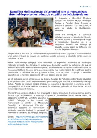 Republica Moldova învaţădelaromânicumsă reorganizeze
sistemul deprotecțieșieducațieacopiilorcudeficiențedeauz
P A G I N A 2
O delegație a Republicii Moldova
condusă de ministrul Muncii, Protecției
Sociale și Familiei, Stela Grigoraș a
efectuat în perioada 27-31 iulie curent, o
vizită de studiu în Cluj-Napoca,
România.
Vizita s-a desfășurat în contextul
inițiativei comune a Ministerului Muncii,
Protecției Sociale și Familiei (MMPSF) și
a Ministerului Educației de a o
reorganiza sistemul de protecție și
educație pentru copiii cu deficiențe de
auz din Republica Moldova.
Scopul vizitei a fost axat pe studierea bunelor practici din România obținute în rezultatul creării
unui sistem integrat de servicii de asistență socială, educație și sănătate pentru copii cu
deficiențe de auz.
Astfel, reprezentanții delegației s-au familiarizat cu experiența acumulată de autoritățile
naționale și locale din România în asigurarea drepturilor copiilor cu deficiențe de auz și
indentificarea liniilor conexe relevante pentru implementarea cu succes a reformei inițiate în
Republica Moldova. În acest sens, aceștia au vizitat mai multe instituții de învățământ pentru
persoanele cu deficiențe de auz și centre sociale, unde au făcut cunoștință cu serviciile
educaționale și medicale specializate adresate acestui grup de copii.
La fel, delegația a avut o întrevedere cu decanul facultății de Psihologie și Științe ale Educației
și cu profesorii din cadrul departamentului psiho-pedagogie specială ai Universității Babeș-
Bolyai. Aceștia au discutat despre procesul de pregătire a specialiștilor în domeniul psiho-
pedagogiei și implicarea mediului academic în elaborarea politicelor și dezvoltarea cadrului
metodologic în acest domeniu.
Menționăm că vizita de studiu a fost organizată în cadrul proiectului „Familie puternică pentru
fiecare copil” implementat de Asociația Obștească „Parteneriate pentru fiecare copil”, în
cooperare cu MMPSF, Ministerul Educației și
USAID. Delegația a fost formată din
reprezentanți a MMPSF, ai Ministerului
Sănătății, ai Ministerului Educației, ai
sistemului academic și reprezentanți ai
sectorului asociativ implicați în procesul de
reformare a sistemului de protecție a copilului.
Sursa: http://www.mmpsf.gov.md/ro/content/
schimb-de-experienta-intre-romania-si-
republica-moldova-privind-reorganizarea-
sistemului-de-protectie
 