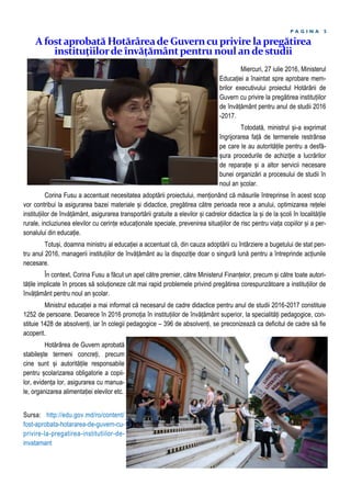 P A G I N A 5
Miercuri, 27 iulie 2016, Ministerul
Educației a înaintat spre aprobare mem-
brilor executivului proiectul Hotărârii de
Guvern cu privire la pregătirea instituțiilor
de învățământ pentru anul de studii 2016
-2017.
Totodată, ministrul și-a exprimat
îngrijorarea față de termenele restrânse
pe care le au autoritățile pentru a desfă-
șura procedurile de achiziție a lucrărilor
de reparație și a altor servicii necesare
bunei organizări a procesului de studii în
noul an școlar.
Corina Fusu a accentuat necesitatea adoptării proiectului, menționând că măsurile întreprinse în acest scop
vor contribui la asigurarea bazei materiale și didactice, pregătirea către perioada rece a anului, optimizarea rețelei
instituțiilor de învățământ, asigurarea transportării gratuite a elevilor și cadrelor didactice la și de la școli în localitățile
rurale, incluziunea elevilor cu cerințe educaționale speciale, prevenirea situațiilor de risc pentru viața copiilor și a per-
sonalului din educație.
Totuși, doamna ministru al educației a accentuat că, din cauza adoptării cu întârziere a bugetului de stat pen-
tru anul 2016, managerii instituțiilor de învățământ au la dispoziție doar o singură lună pentru a întreprinde acțiunile
necesare.
În context, Corina Fusu a făcut un apel către premier, către Ministerul Finanțelor, precum și către toate autori-
tățile implicate în proces să soluționeze cât mai rapid problemele privind pregătirea corespunzătoare a instituțiilor de
învățământ pentru noul an școlar.
Ministrul educației a mai informat că necesarul de cadre didactice pentru anul de studii 2016-2017 constituie
1252 de persoane. Deoarece în 2016 promoția în instituțiilor de învățământ superior, la specialități pedagogice, con-
stituie 1428 de absolvenți, iar în colegii pedagogice – 396 de absolvenți, se preconizează ca deficitul de cadre să fie
acoperit.
Hotărârea de Guvern aprobată
stabilește termeni concreți, precum
cine sunt și autoritățile responsabile
pentru școlarizarea obligatorie a copii-
lor, evidența lor, asigurarea cu manua-
le, organizarea alimentației elevilor etc.
Sursa: http://edu.gov.md/ro/content/
fost-aprobata-hotararea-de-guvern-cu-
privire-la-pregatirea-institutiilor-de-
invatamant
A fostaprobată HotărâreadeGuverncuprivirelapregătirea
instituțiilordeînvățământpentru noul andestudii
 