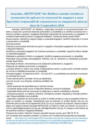 Asociația „MOTIVAȚIE” din Moldova anunță extinderea
termenului de aplicare la concursul de angajare a unui
Specialist responsabil de comunicarea cu angajatorii, pînă pe
data de 5 septembrie 2016
P A G I N A 8
Asociaţia „MOTIVAŢIE” din Moldova, organizaţie non-profit şi non-guvernamentală, fon-
dată cu scopul de a promova drepturile persoanelor cu dizabilităţi şi a contribui la procesul de in-
cluziune socială a acestora, angajează Specialist responsabil de comunicarea cu angajatorii, în
contextul implementării proiectul „Angajează Abilitatea”, finanțat de World Jewish Relief.
Scopul postului: identifică și asigură relația cu potențialii/angajatori, facilitînd integrarea în muncă
a persoanelor cu dizabilități.
Sarcinile postului:
Prezintă și promovează serviciile de suport în angajare a Asociației angajatorilor din zona Centru
a Republicii Moldova.
Identifică și motivează angajatorii să încadreze persoane cu dizabilități, asigurînd ulterior relațiile
cu potențialii/angajatori.
Stabilește și participă la întîlniri cu angajatorii, facilitînd angajarea persoanelor cu dizabilități.
Întocmește documentația premergătoare întîlnirilor (de ex. demerse) și redactează procesele-
verbale după întîlniri.
Întocmește contracte, memorandumuri de colaborare/ parteneriat cu angajatorii.
Răspunde de calitatea comunicării cu angajatorii.
Lucrează eficient în cadrul unei echipe multidisciplinare pentru a putea potrivi cerințele postului
de muncă cu abilitățile persoanelor cu dizabilități.
Perioada angajării: 12 septembrie 2016 – 30 iunie 2017, cu posibilitatea de extindere a contractu-
lui individual de muncă.
Timpul estimat pentru activitate: 40 ore pe săptămână.
Locul de muncă: mun.Chișinău, bd.Mircea cel Bătrîn 48.
Cerințe:
- Studii superioare de specialiate sau în domenii conexe.
- Cunostințe despre piața muncii în Republica Moldova, domeniul dizabilitate.
- Capacitate foarte bună de comunicare și relaționare cu clienții, amabilitate și eficiență.
- Persoană proactivă, cu inițiativă, dinamică, orientată pe rezultat. Integritate și discreţie profesio-
nală. Responsabilitate și punctualitate.
- Deprinderi excelente de comunicare și scriere în limbile română și rusă (cunoaşterea limbii en-
gleze va constitui un avantaj). Candidaturile care se potrivesc cu profilul descris mai sus vor
transmite pâna la data de 05 septembrie 2016 CV-ul şi o scrisoare de motivare. Dosarul poate fi
depus prin poştă la adresa Asociaţiei MOTIVAŢIE (or.Vadul lui Vodă, str.Victoriei 1a) sau prin e-
mail la valentina@motivation-md.org sau office@motivation-md.org. În mesajul e-mail trebuie să
fie specificat subiectul: Angajează Abilitatea.
Persoana de contact: Valentina Toporeț, specialist resurse umane, gsm: 068 16 75 10.
Vor fi evaluate doar dosarele complete. La interviu vor fi invitate doar persoanele pre-selectate.
Sursa: http://www.civic.md/angajari/33814-asociatia-motivatie-din-moldova-anunta-extinderea-
termenului-de-aplicare-la-concursul-de-angajare-a-unui-specialist-responsabil-de-comunicarea-
cu-angajatorii-pina-pe-data-de-5-septembrie-2016.html#sthash.9PCZ98fA.dpuf
 