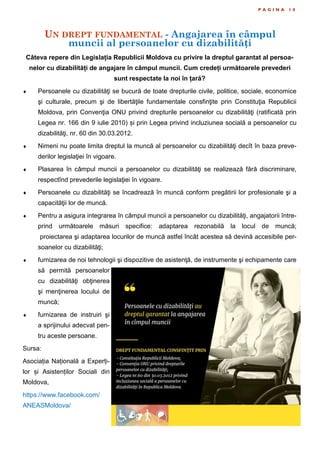 UN DREPT FUNDAMENTAL - Angajarea în câmpul
muncii al persoanelor cu dizabilități
P A G I N A 1 0
Câteva repere din Legislația Republicii Moldova cu privire la dreptul garantat al persoa-
nelor cu dizabilități de angajare în câmpul muncii. Cum credeți următoarele prevederi
sunt respectate la noi în țară?
 Persoanele cu dizabilităţi se bucură de toate drepturile civile, politice, sociale, economice
şi culturale, precum şi de libertăţile fundamentale consfinţite prin Constituţia Republicii
Moldova, prin Convenţia ONU privind drepturile persoanelor cu dizabilităţi (ratificată prin
Legea nr. 166 din 9 iulie 2010) și prin Legea privind incluziunea socială a persoanelor cu
dizabilităţi, nr. 60 din 30.03.2012.
 Nimeni nu poate limita dreptul la muncă al persoanelor cu dizabilităţi decît în baza preve-
derilor legislaţiei în vigoare.
 Plasarea în câmpul muncii a persoanelor cu dizabilităţi se realizează fără discriminare,
respectînd prevederile legislaţiei în vigoare.
 Persoanele cu dizabilităţi se încadrează în muncă conform pregătirii lor profesionale şi a
capacităţii lor de muncă.
 Pentru a asigura integrarea în câmpul muncii a persoanelor cu dizabilităţi, angajatorii între-
prind următoarele măsuri specifice: adaptarea rezonabilă la locul de muncă;
proiectarea şi adaptarea locurilor de muncă astfel încât acestea să devină accesibile per-
soanelor cu dizabilităţi;
 furnizarea de noi tehnologii şi dispozitive de asistenţă, de instrumente şi echipamente care
să permită persoanelor
cu dizabilităţi obţinerea
şi menţinerea locului de
muncă;
 furnizarea de instruiri şi
a sprijinului adecvat pen-
tru aceste persoane.
Sursa:
Asociația Națională a Experți-
lor și Asistenților Sociali din
Moldova,
https://www.facebook.com/
ANEASMoldova/
 